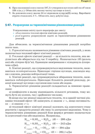 Розділ 1
6. При спалюванні коксу масою 187,5 г утворився вуглекислий газ об'ємом
336 л (н.у.). Обчисліть масову частку вуглецю в коксі.
7. За допомоги коксу масою 24 кг відновили купрум(ІІ) оксид. Виробничі
втрати становлять 5 %. Обчисліть масу добутої міді.
§ 47. Розрахунки за термохімічними рівняннями реакцій
Усвідомлення змісту цього параграфа дає змогу:
обчислювати теплові ефекти хімічних реакцій;
розв'язувати розрахункові задачі за термохімічними рівняннями
Для обчислень за термохімічними рівняннями реакцій потрібно
знати таке.
1. Термохімічними називаються рівняння хімічних реакцій, у яких
зазначається тепловий ефект хімічної реакції.
2. Тепловий ефект хімічної реакції — це кількість теплоти, яка ви-
діляється або вбирається під час її перебігу. Позначається АН (дельта
аш) або літерою Q (к'ю). Одиницею вимірювання є кілоджоуль (скоро-
чено кДж).
3. Хімічні реакції, що супроводжуються виділенням теплоти, нази-
ваються екзотермічними. Приклади: горіння вуглецю, взаємодія вод-
ню з киснем, реакція нейтралізації тощо.
4. Хімічні реакції, що супроводжуються вбиранням теплоти, нази-
ваються ендотермічними. Приклади: більшість реакцій розкладу, ре-
акції взаємодії вуглецю з вуглекислим газом або водою.
5. Термохімічні рівняння реакцій складаються за певними прави-
лами:
а) коефіцієнти в ньому відповідають кількості речовини, тому мо-
жуть бути як цілими, так і дробовими числами;
б) якщо під час реакції виділяється теплота, то в правій частині рів-
няння тепловий ефект АН записують зі знаком «-», якщо поглинаєть-
ся — зі знаком «+»;
в) тепловий ефект хімічної реакції залежить від агрегатного стану
реагентів і продуктів реакції або типу їх алотропної видозміни. Тому в
термохімічних рівняннях реакцій біля формул речовин позначається
їх агрегатний стан або видозміна. Наприклад,
реакцій.
2(г)
2(г)
= Н20(Р), АН = - 286 кДж
= Н20(г), АН = - 242 кДж
С02(г), АН = - 394 кДж
С02. АН = -392,1 кДж2(г)'
2(г)'
 
