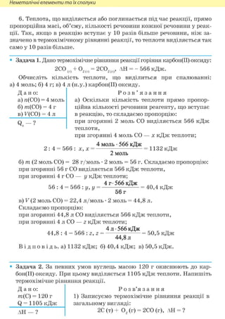 Неметалічні елементи та їх сполуки
Дано:
а) я(СО) = 4 моль
б) т(СО) = 4 г
в) F(CO) = 4 л
Q —?
6. Теплота, що виділяється або поглинається під час реакції, прямо
пропорційна масі, об'єму, кількості речовини кожної речовини у реак-
ції. Так, якщо в реакцію вступає у 10 разів більше речовини, ніж за-
значено в термохімічному рівнянні реакції, то теплоти виділяється так
само у 10 разів більше.
• Задача 1. Дано термохімічне рівняння реакції горіння карбон(ІІ) оксиду:
2СО(г) + 02(г) = 2С02(г), АН = - 566 кДж.
Обчисліть кількість теплоти, що виділиться при спалюванні:
а) 4 моль; б) 4 г; в) 4 л (н.у.) карбон(ІІ) оксиду.
Р о з в ' я з а н н я
а) Оскільки кількість теплоти прямо пропор-
ційна кількості речовини реагенту, що вступає
в реакцію, то складаємо пропорцію:
при згорянні 2 моль СО виділяється 566 кДж
теплоти,
при згорянні 4 моль СО — х кДж теплоти;
4 моль • 566 кДж
2 : 4 = 566: х, х = ^=^=1132кДж
2 моль
б) т (2 моль СО) = 28 г/моль • 2 моль = 56 г. Складаємо пропорцію:
при згорянні 56 г СО виділяється 566 кДж теплоти,
при згорянні 4 г СО — у кДж теплоти;
4 г • 566 кДж
56 : 4 = 566 : у, у = = 40,4 кДж
56 г
в) V (2 моль СО) = 22,4 л/моль • 2 моль = 44,8 л.
Складаємо пропорцію:
при згорянні 44,8 л СО виділяється 566 кДж теплоти,
при згорянні 4 л CO — z кДж теплоти;
4 л -566кДж
44,8 : 4 = 566 : z, z = ^ ^ = 50,5 кДж
44,8 л
В і д п о в і д ь. а) 1132 кДж; б) 40,4 кДж; в)50,5кДж.
Задача 2. За певних умов вуглець масою 120 г окиснюють до кар-
бон(ІІ) оксиду. При цьому виділяється 1105 кДж теплоти. Напишіть
термохімічне рівняння реакції.
Д а н о :
т(С) = 120 г
Q = 1105 кДж
АН — ?
Р о з в'я з а н н я
1) Записуємо термохімічне рівняння реакції в
загальному вигляді:
2С (т) + 02 (г) = 2СО (г), АН = ?
 