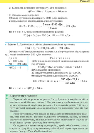 Розділ 1
2) Кількість речовини вуглецю у 120 г дорівнює:
п(С) = 120 г : 12 г/моль = 10 моль
3) Складаємо пропорцію:
10 моль вуглецю відповідають 1105 кДж теплоти,
2 моль вуглецю відповідають х кДж теплоти;
2 моль • 1105 кДж
10 : 2 = 1105 : X , X = = 221 кДж
10 моль
В і д п о в і д ь . Термохімічне рівняння реакції:
2С (т) + 02(г) = 2СО (г), АН = - 221 кДж.
• Задача 3. Дано термохімічне рівняння горіння вуглецю:
С (т) + 02(г) = С02(г), АН = - 394 кДж.
Обчисліть об'єм вуглекислого газу (н.у.), що утворився під час реак-
ції, якщо виділилося 985 кДж теплоти.
Д а н о :
Q= 985 кДж
АН = - 394 кДж
F(OX) - ?
Р о з в ' я з а н н я
1) За рівнянням реакції виділився вуглекислий
газ об'ємом
F(C02) = 22,4 л/моль • 1 моль = 22,4 л
2) Складаємо пропорцію:
394 кДж теплоти відповідають 22,4 л С02,
985 кДж теплоти відповідають х л С02;
394 : 985 = 22,4 : х, х =
985 кДж • 22,4 л
394 кДж
= 56 л
В і д п о в і д ь . F(CO ) = 56 л.
I Коротко про головне
Термохімічне рівняння реакції відображає матеріальний та
енергетичний баланс реакції. Це дає змогу здійснювати розра-
хунки кількості вихідних речовин і продуктів реакції й енер-
гії у вигляді теплоти, яка виділяється чи поглинається під час
реакції.
Розв'язуючи хімічні задачі за термохімічним рівнянням реак-
ції, слід пам'ятати, що між кількістю речовини, масою, об'ємом
реагентів і теплотою, яка поглинається чи виділяється під час ре-
акції, існує пряма пропорційна залежність.
Складаючи математичну пропорцію, треба обов'язково засто-
совувати одну й ту саму величину кількісної характеристики ре-
човини (масу, об'єм або її кількість).
 