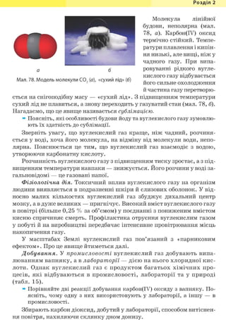 Розділ 1
Молекула лінійної
будови, неполярна (мал.
78, а). Карбон(ІУ) оксид
термічно стійкий. Темпе-
ратури плавлення і кипін-
ня низькі, але вищі, ніж у
чадного газу. При випа-
ровуванні рідкого вугле-
кислого газу відбувається
його сильне охолодження
й частина газу перетворю-
о б
Мал. 78. Модель молекули С02 (а), «сухий лід» (б)
ється на снігоподібну масу — «сухий лід». З підвищенням температури
сухий лід не плавиться, а знову переходить у газуватий стан (мал. 78, б).
Нагадаємо, що це явище називається сублімацією.
» Поясніть, які особливості будови йоду та вуглекислого газу зумовлю-
ють їх здатність до сублімації.
Зверніть увагу, що вуглекислий газ краще, ніж чадний, розчиня-
ється у воді, хоча його молекула, на відміну від молекули води, непо-
лярна. Пояснюється це тим, що вуглекислий газ взаємодіє з водою,
утворюючи карбонатну кислоту.
Розчинність вуглекислого газу з підвищенням тиску зростає, а з під-
вищенням температури навпаки — знижується. Його розчини у воді за-
гальновідомі — це газовані напої.
Фізіологічна дія. Токсичний вплив вуглекислого газу на організм
людини виявляється в подразненні шкіри й слизових оболонок. У від-
носно малих кількостях вуглекислий газ збуджує дихальний центр
мозку, а в дуже великих — пригнічує. Високий вміст вуглекислого газу
в повітрі (більше 0,25 % за об'ємом) у поєднанні з пониженим вмістом
кисню спричиняє смерть. Профілактика отруєння вуглекислим газом
у побуті й на виробництві передбачає інтенсивне провітрювання місць
накопичення газу.
У масштабах Землі вуглекислий газ пов'язаний з «парниковим
ефектом». Про це явище йтиметься далі.
Добування. У промисловості вуглекислий газ добувають випа-
люванням вапняку, а в лабораторії — дією на нього хлоридної кис-
лоти. Однак вуглекислий газ є продуктом багатьох хімічних про-
цесів, які відбуваються в промисловості, лабораторії та у природі
(табл. 15).
» Порівняйте дві реакції добування карбон(ІУ) оксиду з вапняку. По-
ясніть, чому одну з них використовують у лабораторії, а іншу — в
промисловості.
Збирають карбон діоксид, добутий у лабораторії, способом витіснен-
ня повітря, нахиляючи склянку дном донизу.
 