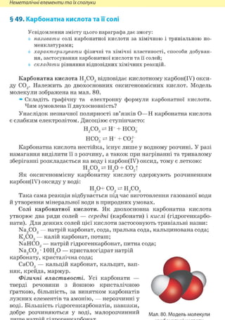 Неметалічні елементи та їх сполуки
§ 49. Карбонатна кислота та її'солі
Усвідомлення змісту цього параграфа дає змогу:
називати солі карбонатної кислоти за хімічною і тривіальною но-
менклатурами;
характеризувати фізичні та хімічні властивості, способи добуван-
ня, застосування карбонатної кислоти та її солей;
складати рівняння відповідних хімічних реакцій.
Карбонатна кислота Н2С03 відповідає кислотному карбон(ІУ) окси-
ду С02. Належить до двохосновних оксигеновмісних кислот. Модель
молекули зображена на мал. 80.
» Складіть графічну та електронну формули карбонатної кислоти.
Чим зумовлена її двух основність?
Унаслідок незначної полярності зв'язків О—Н карбонатна кислота
є слабким електролітом. Дисоціює ступінчасто:
н2со3 ^ н ч нсо3
нсо3 ^ н ч со32
Карбонатна кислота нестійка, існує лише у водному розчині. У разі
намагання виділити її з розчину, а також при нагріванні та тривалому
зберіганні розкладається на воду і карбон(ІУ) оксид, тому є леткою:
н2 со3 ^ Н20 + С02Т
Як оксигеновмісну карбонатну кислоту одержують розчиненням
карбон(ІУ) оксиду у воді:
Н20+ со2 ^ н2со3
Така сама реакція відбувається під час виготовлення газованої води
й утворення мінеральної води в природних умовах.
Солі карбонатної кислоти. Як двохосновна карбонатна кислота
утворює два ряди солей — середні (карбонати) і кислі (гідрогенкарбо-
нати). Для деяких солей цієї кислоти застосовують тривіальні назви:
Na2C03 — натрій карбонат, сода, пральна сода, кальцинована сода;
К2С03 — калій карбонат, поташ;
NaHC03 — натрій гідрогенкарбонат, питна сода;
Na2C03 • 10Н20 — кристалогідрат натрій
карбонату, кристалічна сода;
СаС03 — кальцій карбонат, кальцит, вап-
няк, крейда, мармур.
Фізичні властивості. Усі карбонати —
тверді речовини з йонною кристалічною
ґраткою, більшість, за винятком карбонатів
лужних елементів та амонію, — нерозчинні у
воді. Більшість гідрогенкарбонатів, навпаки,
добре розчиняються у воді, малорозчинний мал. 80. Модель молекули
 