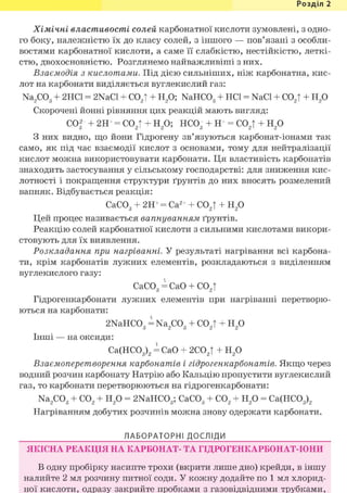 Розділ 1
Хімічні властивості солей карбонатної кислоти зумовлені, з одно-
го боку, належністю їх до класу солей, з іншого — пов'язані з особли-
востями карбонатної кислоти, а саме її слабкістю, нестійкістю, леткі-
стю, двохосновністю. Розглянемо найважливіші з них.
Взаємодія з кислотами. Під дією сильніших, ніж карбонатна, кис-
лот на карбонати виділяється вуглекислий газ:
Na2C03 + 2НС1 = 2NaCl + С02| + Н20; NaHC03 + HCl = NaCl + С02| + Н20
Скорочені йонні рівняння цих реакцій мають вигляд:
COf + 2Н+ = С02| + Н20; НС03 + Н+ = С02| + Н20
З них видно, що йони Гідрогену зв'язуються карбонат-іонами так
само, як під час взаємодії кислот з основами, тому для нейтралізації
кислот можна використовувати карбонати. Ця властивість карбонатів
знаходить застосування у сільському господарстві: для зниження кис-
лотності і покращення структури ґрунтів до них вносять розмелений
вапняк. Відбувається реакція:
СаС03 + 2Н+ = Са2+ + С02| + Н20
Цей процес називається вапнуванням ґрунтів.
Реакцію солей карбонатної кислоти з сильними кислотами викори-
стовують для їх виявлення.
Розкладання при нагріванні. У результаті нагрівання всі карбона-
ти, крім карбонатів лужних елементів, розкладаються з виділенням
вуглекислого газу:
СаС03=Са0 + С02|
Гідрогенкарбонати лужних елементів при нагріванні перетворю-
ються на карбонати:
2NaHC03 = Na2C03 + С02| + Н20
Інші — на оксиди:
Са(НС03)2 = СаО + 2С02| + Н20
Взаємоперетворення карбонатів і гідрогенкарбонатів. Якщо через
водний розчин карбонату Натрію або Кальцію пропустити вуглекислий
газ, то карбонати перетворюються на гідрогенкарбонати:
Na2C03 + С02 + Н20 = 2NaHC03; СаС03 + С02 + Н20 = Са(НС03)2
Нагріванням добутих розчинів можна знову одержати карбонати.
ЛАБОРАТОРНІ ДОСЛІДИ
ЯКІСНА РЕАКЦІЯ НА КАРБОНАТ- ТА ГІДРОГЕНКАРБОНАТ-ІОНИ
В одну пробірку насипте трохи (вкрити лише дно) крейди, в іншу
налийте 2 мл розчину питної соди. У кожну додайте по 1 мл хлорид-
ної кислоти, одразу закрийте пробками з газовідвідними трубками,
 