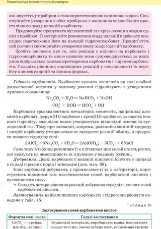 Неметалічні елементи та їх сполуки
які опустіть у пробірки з свіжоприготовленою вапняною водою. Спо-
стерігайте утворення в обох пробірках з вапняною водою білого кри-
сталічного осаду кальцій карбонату.
Продовжуйте пропускати вуглекислий газ крізь розчин з осадом од-
нієї з пробірок. Спостерігайте розчинення осаду кальцій карбонату вна-
слідок перетворення його на кальцій гідрогенкарбонат. Прокип'ятіть
цей розчин і спостерігайте утворення знову осаду кальцій карбонату.
Зробіть висновок про те, яка реакція є якісною на карбонати і
гідрогенкарбонати та якою ознакою вона супроводжується; за яких
умов відбувається взаємоперетворення карбонатів і гідрогенкарбона-
тів. Складіть рівняння відповідних реакцій у послідовності їх пере-
бігу в молекулярній та йонних формах.
Гідроліз карбонатів. Карбонати лужних елементів як солі слабкої
двохосновної кислоти у водному розчині гідролізують з утворенням
лужного середовища:
Na2C03 + Н20 NaHC03 + NaOH
СО32 + НОН НСО3 + ОН
Карбонати трьохвалентних металічних елементів, наприклад алю-
міній карбонат, ферум(ІІІ) карбонат і хром(ІІІ) карбонат, зазнають пов-
ного гідролізу, внаслідок якого утворюються відповідні основи та вуг-
лекислий газ. Тому при зливанні, зокрема, розчинів алюміній хлориду
і натрій карбонату утворюються не продукти реакції обміну, а продук-
ти повного гідролізу солі:
2А1С13 + 3Na2C03 + ЗН20 = 2А1(ОН)3| + ЗС02| + 6NaCl
Саме тому в таблиці розчинності в клітинках цих солей стоять риски,
які вказують на неможливість їх існування у водному розчині.
Добування. Деякі карбонати у великій кількості існують у природі
в складі гірських порід і мінералів (див. мал. 68).
Інші карбонати добувають у промисловості та в лабораторії, кори-
стуючись відомими вам властивостями солей карбонатної кислоти і
вуглекислого газу.
» Складіть чотири рівняння реакцій добування середніх і кислих солей
карбонатної кислоти.
Застосування найважливіших карбонатів і гідрогенкарбонатів на-
ведено у табл. 16.
Т а б л и ц я 16
Застосування солей карбонатної кислот
Формула солі, назва Галузі застосування
СаС03 — крейда,
мармур,вапняк
Будівельні матеріали, виробництво вапна, наповнювач
паперу та гуми, основа зубних паст, вапнування ґрунтів
 