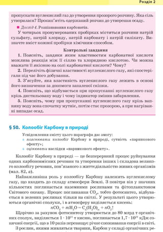 Розділ 1
пропускати вуглекислий газ до утворення прозорого розчину. Яка сіль
утворилася? Прокип'ятіть одержаний розчин до утворення осаду.
• Дослід 4. Розпізнавання карбонатів.
У чотирьох пронумерованих пробірках містяться розчини натрій
сульфату, натрій хлориду, натрій карбонату і натрій силікату. Ви-
значте вміст кожної пробірки хімічним способом.
Контрольні завдання
1. Поясніть, завдяки яким властивостям карбонатної кислоти
можлива реакція між її сіллю та хлоридною кислотою. Чи можна
вважати її якісною на солі карбонатної кислоти? Чому?
2. Перелічіть фізичні властивості вуглекислого газу, які спостері-
гали під час його добування.
3. З'ясуйте, яка властивість вуглекислого газу лежить в основі
його визначення за допомоги запаленої скіпки.
4. Поясніть, що відбувається при пропусканні вуглекислого газу
крізь дистильовану воду і чому індикатор змінив забарвлення.
5. Поясніть, чому при пропусканні вуглекислого газу крізь вап-
няну воду вона спочатку мутніє, потім стає прозорою, а при нагріван-
ні випадає осад.
§ 50. Колообіг Карбону в природі
Усвідомлення змісту цього параграфа дає змогу:
пояснювати колообіг Карбону в природі, сутність «парникового
ефекту»;
оцінювати наслідки «парникового ефекту».
Колообіг Карбону в природі — це безперервний процес руйнування
одних карбоновмісних речовин та утворення інших і складова велико-
го колообігу речовин, пов'язаного з життєдіяльністю живих організмів
(мал. 82, а).
Найважливіша роль у колообігу Карбону належить вуглекислому
газу, що входить до складу атмосфери Землі. З повітря він у значних
кількостях поглинається наземними рослинами та фітопланктоном
Світового океану. Процес поглинання С02, тобто фотосинтез, відбува-
ється в зелених рослинах тільки на світлі. У результаті цього утворю-
ються органічні сполуки, і в атмосферу виділяється кисень:
яС02 + тЯ20 = Cn(H20)m + я02!
Щорічно за рахунок фотосинтезу утворюється до 80 млрд т органіч-
них сполук, виділяється 1 • 1011 т кисню, поглинається 1,7 • 1021 кДж со-
нячної енергії, що в 10 разів перевищує річне споживання енергії в світі.
З рослин, якими живляться тварини, Карбон у складі органічних ре-
 
