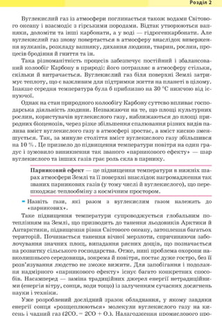 Розділ 1
Вуглекислий газ із атмосфери поглинається також водами Світово-
го океану і взаємодіє з гірськими породами. Відтак утворюються вап-
няки, доломіти та інші карбонати, а у воді — гідрогенкарбонати. Але
вуглекислий газ знову повертається в атмосферу внаслідок вивержен-
ня вулканів, розкладу вапняку, дихання людини, тварин, рослин, про-
цесів бродіння й гниття та ін.
Така різноманітність процесів забезпечує постійний і збалансова-
ний колообіг Карбону в природі: його потрапляє в атмосферу стільки,
скільки й витрачається. Вуглекислий газ біля поверхні Землі затри-
мує теплоту, що є важливим для підтримки життя на планеті в цілому.
Інакше середня температура була б приблизно на ЗО °С нижчою від іс-
нуючої.
Однак на стан природного колообігу Карбону суттєво впливає госпо-
дарська діяльність людини. Незважаючи на те, що площі культурних
рослин, користувачів вуглекислого газу, наближаються до площі при-
родних біоценозів, через різке збільшення спалювання різних видів па-
лива вміст вуглекислого газу в атмосфері зростає, а вміст кисню змен-
шується. Так, за минуле століття вміст вуглекислого газу збільшився
на 10 % . Це призвело до підвищення температури повітря на один гра-
дус і зумовило виникнення так званого «парникового ефекту» — шар
вуглекислого та інших газів грає роль скла в парнику.
Парниковий ефект — це підвищення температури в нижніх ша-
рах атмосфери Землі та її поверхні внаслідок нагромадження так
званих парникових газів (у тому числі й вуглекислого), що пере-
шкоджає теплообміну з космічним простором.
» Назвіть гази, які разом з вуглекислим газом належать до
«парникових».
Таке підвищення температури супроводжується глобальним по-
теплінням на Землі, що призводить до танення льодовиків Арктики й
Антарктики, підвищення рівня Світового океану, затоплення багатьох
територій. Починається танення вічної мерзлоти, спричиняючи забо-
лочування значних площ, випадання рясних дощів, що позначається
на розвитку сільського господарства. Отже, нині проблема охорони на-
вколишнього середовища, зокрема й повітря, постає дуже гостро, без її
розв'язування людство не зможе вижити. Для запобігання і подолан-
ня надмірного «парникового ефекту» існує багато конкретних спосо-
бів. Насамперед — заміна традиційних джерел енергії нетрадиційни-
ми (енергія вітру, сонця, води тощо) із залученням сучасних досягнень
науки і техніки.
Уже розроблений дослідний зразок обладнання, у якому завдяки
енергії сонця «розщеплюються» молекули вуглекислого газу на ки-
сень і чадний газ (2С02 = 2СО + 02). Налагодження промислового про-
 