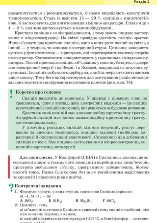 Розділ 1
намагнічуватися і розмагнічуватися. З нього виробляють електричні
трансформатори. Сталь із вмістом 15 — 20 % силіцію є кислотостій-
кою, її застосовують для виготовлення хімічної апаратури. Сплав міді з
4 — 5 % силіцію застосовується в машинобудуванні.
Кристали силіцію є напівпровідниками, і тому мають широке застосу-
вання в мікроелектроніці. На світлі провідна здатність силіцію зростає.
Якщо з'єднати два кристали силіцію, один з яких розміщений на світлі, а
інший — у темряві, то виникає електричний струм. Це явище використо-
вується у фотоелементах — пристроях, які перетворюють сонячну енергію
в електричну. Фотоелементи використовують у годинниках і мікрокальку-
ляторах. Тисячі кристалів силіцію, об'єднаних у сонячну батарею, є джере-
лом електричної енергії і на Землі, і в Космосі, наприклад на штучних су-
путниках. Із силіцію добувають карборунд, який за твердістю поступається
лише алмазу. Тому його використовують для заточування різців металорі-
зальних верстатів і шліфування коштовних каменів (див. мал. 76).
I Коротко про головне
Силіцій належить до неметалів. У природі у вільному стані не
трапляється, існує у вигляді двох алотропних видозмін — це силіцій
кристалічний і силіцій аморфний, які різняться за будовою речовини.
Кристалічний силіцій має алмазоподібну кристалічну ґратку.
Аморфний силіцій має також алмазоподібну кристалічну ґратку,
але невпорядковану.
У хімічних реакціях силіцій хімічно інертний, реагує пере-
важно за високих температур, виявляє відновні (найбільш ха-
рактерні) й окиснювальні властивості. Сировиною для добування
силіцію є пісок. Має широке застосування в мікроелектроніці, со-
нячній енергетиці, металургії.
Для допитливих. У Каліфорнії (СІНА) є Силіконова долина, де зо-
середжені відомі в усьому світі компанії з виробництва комп'ютерів,
пристроїв мобільного зв'язку, програмного забезпечення, біотех-
нології тощо. Назва Силіконова долина є уособленням надсучасних
технологій і високого рівня життя.
^ Контрольні завдання
• 1. Формули сполук, у яких ступінь окиснення Силіцію дорівнює
а) - 4 , б) +4, — це
A Si02; Б SiH4; В Mg2Si; Г SiCl4.
2. Поясніть, чому
а) зв'язки між атомами Силіцію в кристалічному силіцію слабкіші, ніж
між атомами Карбону в алмазі;
в) силіцій плавиться за температури 1415 °С, а білий фосфор — за темпе-
 