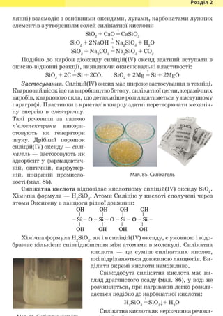 Розділ 1
лянні) взаємодіє з основними оксидами, лугами, карбонатами лужних
елементів з утворенням солей силікатної кислоти:
Si02 + СаО = CaSiOg
Si02 + 2NaOH = Na2Si03 -
SiO„ + Na2C03 = Na2Si03 -
H2o
CO,
j V '
aLL (J
«вЮщ'
" Л * .ff
k W
' 2 2 3 2 3 2
Подібно до карбон діоксиду силіцій(ІУ) оксид здатний вступати в
окисно-відновні реакції, виявляючи окиснювальні властивості:
Si02 + 2С = Si + 2СО, Si02 + 2Mg = Si + 2MgO
Застосування. Силіцій(ІУ) оксид має широке застосування в техніці.
Кварцовий пісок іде на виробництво бетону, силікатної цегли, керамічних
виробів, кварцового скла, що детальніше розглядатиметься у наступному
параграфі. Пластинки з кристалів кварцу здатні перетворювати механіч-
ну енергію в електричну.
Такі речовини за назвою
п'єзоелектрики викори-
стовують як генератори
звуку. Дрібний порошок
силіцій(ІУ) оксиду — силі-
кагель — застосовують як
адсорбент у фармацевтич-
ній, оптичній, парфумер-
ній, шкіряній промисло-
вості (мал. 85).
Силікатна кислота відповідає кислотному силіцій(ІУ) оксиду Si02.
Хімічна формула — H2Si03. Атоми Силіцію у кислоті сполучені через
атоми Оксигену в ланцюги різної довжини:
ОН ОН о н о н
І І І І
- Si- о - S i - о - S i - о - S i -
І І І І
ОН ОН ОН ОН
Хімічна формула H2Si03, як і в силіцій(ІУ) оксиду, є умовною і відо-
бражає кількісне співвідношення між атомами в молекулі. Силікатна
кислота — це суміш силікатних кислот,
які відрізняються довжиною ланцюгів. Ви-
ділити окремі кислоти неможливо.
Свіжодобута силікатна кислота має ви-
гляд драглистого осаду (мал. 86), у воді не
розчиняється, при нагріванні легко розкла-
дається подібно до карбонатної кислоти:
Мал. 85. Силікагель
H2Si03 = Si02j Н2 0
Силікатна кислота як нерозчинна речови-
 
