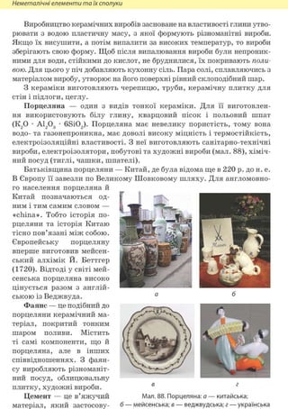 Неметалічні елементи та їх сполуки
Виробництво керамічних виробів засноване на властивості глини утво-
рювати з водою пластичну масу, з якої формують різноманітні вироби.
Якщо їх висушити, а потім випалити за високих температур, то вироби
зберігають свою форму. Щоб після випалювання вироби були непроник-
ними для води, стійкими до кислот, не бруднилися, їх покривають поли-
вою. Для цього у піч добавляють кухонну сіль. Пара солі, сплавляючись з
матеріалом виробу, утворює на його поверхні рівний склоподібний шар.
З кераміки виготовляють черепицю, труби, керамічну плитку для
стін і підлоги, цеглу.
Порцеляна — один з видів тонкої кераміки. Для її виготовлен-
ня використовують білу глину, кварцовий пісок і польовий шпат
(К20 • А1203 • 6Si02). Порцеляна має невелику пористість, тому вона
водо- та газонепроникна, має доволі високу міцність і термостійкість,
електроізоляційні властивості. З неї виготовляють санітарно-технічні
вироби, електроізолятори, побутові та художні вироби (мал. 88), хіміч-
ний посуд (тиглі, чашки, шпателі).
Батьківщина порцеляни — Китай, де була відома ще в 220 р. до н. е.
В Європу її завезли по Великому Шовковому шляху. Для англомовно-
го населення порцеляна й
Китай позначаються од- Г
ним і тим самим словом — І
«china». Тобто історія по- • -
рцеляни та історія Китаю
тісно пов'язані між собою. ^ '
вперше виготовив мейсен- ''"^Дмп іРії'1
ський алхімік Й. Беттгер H f e ^
(1720). Відтоді у світі мей- ^ Ш Ш Ш В ^ ^ :
сенська порцеляна високо
цінується разом з англій-
ською із Веджвуда. а ^
Фаянс — це подібний до . — ^
порцеляни керамічний ма-
теріал, покритий тонким f f
шаром поливи. Містить ( І т Ь к . - і ) ^ %
ті самі компоненти, що й (  Щ іЛЙЯУСлІ 1п)
порцеляна, але в інших ^РпШ^ШШ/у
співвідношеннях. З фаян-
су виробляють різноманіт-
ний посуд, облицювальну
плитку, художні вироби. 6
Цемент — це в'яжучий Мал. 88. Порцеляна: а — китайська;
матеріал, який застосову- б — мейсенська; е — веджвудська; г — українська
 