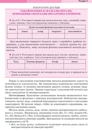 Розділ 1
ЛАБОРАТОРНІ ДОСЛІДИ
ОЗНАЙОМЛЕННЯ ЗІ ЗРАЗКАМИ МЕТАЛІВ,
ПРИРОДНИМИ СПОЛУКАМИ МЕТАЛІЧНИХ ЕЛЕМЕНТІВ
• Дослід 1. Розгляньте видані вам зразки металів: мідь, алюміній, цинк,
олово, свинець. Свої спостереження запишіть у таблицю:
Метал
Деякі загальні фізичні властивості металів
Метал
блиск колір твердість пластичність
Для визначення твердості візьміть цвях і спробуйте зробити по-
дряпину, а для визначення пластичності — зігнути зразки (ті, які
можливо). Поясніть, чому загальні фізичні властивості металів різ-
няться.
• Дослід 2. Розгляньте видані вам зразки руд: боксит, магнетит, пірит,
кам'яну сіль, карбонат. Свої спостереження запишіть у таблицю:
Руда Хімічна формула Колір Запах
» Чому металічні елементи, які входять до складу руд, у природі не іс-
нують у вільному стані?
Поряд із загальними властивостями металів розрізняють окремі та
індивідуальні властивості. Це пояснюється відмінністю електронної
будови атомів, їх розмірів (величиною радіуса атома), різними вида-
ми кристалічних ґраток. Знання структури і властивостей металів дає
змогу доцільніше їх використовувати.
Застосування. Практичне застосування металів визначається осо-
бливостями їх фізичних і хімічних властивостей. Найчастіше викори-
стовують залізо, мідь, алюміній (докладніше вивчатимете в наступних
параграфах). Ці метали тверді, стійкі до агресивного середовища, на-
приклад кислотних дощів.
Метали хром, нікель, мідь, олово, свинець використовують здебіль-
шого у сплавах. Наприклад, неіржавна сталь (Fe, Cr і Ni), ніхром (Ni,
Cr, Al), бронза (Cu і Sn). Із благородних металів (золота, срібла, плати-
ни) виготовляють ювелірні вироби. Докладніше зі сплавами металів ви
ознайомитесь у § 78.
» Які, на вашу думку, особливості коштовних металів дають змогу їх
використовувати як ювелірні вироби?
 