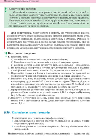 Неметалічні елементи та їх сполуки
I Коротко про головне
Металічні елементи утворюють металічний зв'язок, який є
проміжним між ковалентним та йонним. Метали у твердому стані
існують у вигляді кристалів з металічною кристалічною ґраткою.
Незважаючи на численність і велику різноманітність, вони мають
спільні ознаки на відміну від неметалів. Фізичні властивості мета-
лів визначають їх використання.
Для допитливих. Уміст золота в попелі, що утворюється від спа-
лювання сухого осаду каналізаційних відходів японського міста Сува,
перевищує показники золотоносних шахт світу в 50 разів. Фахівці по-
яснюють цей факт тим, що в місті є багато заводів електроніки, при ви-
робництві якої застосовуються золото і золотовмісні сплави. Нині вже
працюють установки з вилучення дорогоцінного металу з відходів.
Су Контрольні завдання
• 1. Поясніть, чому
а) металічних елементів більше, ніж неметалічних;
б) більшість металічних елементів у природі утворюють руди;
в) з деяких металів можна витягнути дріт, а з неметалів — неможливо.
2. На прикладах конкретних металів проілюструйте загальні й індивіду-
альні фізичні властивості металів. Від чого саме вони залежать?
3. Порівняйте сполуки з йонним і металічним зв'язком (на прикладі на-
трій хлориду і натрію). Знайдіть між ними подібність і відмінність.
4*. Визначте, яку масу вольфраму можна добути при відновленні воднем
концентрату руди масою 145 г, що містить вольфрам(УІ) оксид і доміш-
ки, які не відновлюються, а їх масова частка дорівнює 20 %. Який міні-
мальний об'єм водню (н.у.) потрібний для перебігу процесу?
5і. При розчиненні в розбавленій нітратній кислоті масою 6,08 г суміші по-
рошкоподібних заліза та міді виділяється 1,792 л нітроген(ІІ) оксиду
(н.у.). Визначте склад суміші порошку.
6і. Визначте металічний елемент, якщо при розкладі його гідроксиду
масою 9,0 г утворюється оксид двовалентного металічного елемента
масою 7,2 г.
§ 56. Хімічні властивості металів
Усвідомлення змісту цього параграфа дає змогу:
характеризувати хімічні властивості металів за їх місцем у вити-
скувальному ряді металів;
складати рівняння і схеми електронного балансу відповідних хіміч-
них реакцій.
Найтиповіша хімічна ознака металічних елементів — здатність від-
 