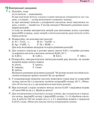Розділ 1
^ Контрольні завдання
• 1. Поясніть, чому
а) усі метали — відновники;
б) при взаємодії металу з водою в одних випадках утворюються луг і во-
день, а в інших — оксид металічного елемента і водень;
в) при взаємодії металів з сульфатною кислотою може виділятися во-
день, а може — інший газ. У якому випадку? Напишіть рівняння відпо-
відних реакцій;
г) чому не можна використати натрій для витіснення заліза з розчину
ферум(ІІІ) хлориду, адже натрій у витискувальному ряді металів стоїть
перед залізом.
2. Поміркуйте, чи можливі такі реакції:
А Fe + CuCl, ->; В Ca + NaOH ->;
Б Ag + CuSÖ4—>; Г Zn + КОН
Для всіх можливих випадків складіть рівняння реакцій.
3. Для повного переходу в розчин цинку масою 0,65 г потрібно розчину
сульфатної кислоти з масовою часткою H9S0410 %
А 0,98 г; Б 1,96 г; В 9,8 г; Г 196 г.
4. Поміркуйте, використовуючи витискувальний ряд металів, чи можна
покрити мідну монету шаром
А ртуті; Г цинку;
Б свинцю; Ґ олова.
В срібла;
Напишіть рівняння можливих реакцій. Чи можна таким способом позо-
лотити поверхню срібної монети? Як це зробити?
5. У концентровану нітратну кислоту помістили суміш міді та купрум(ІІ)
оксиду масою 64 г із масовою часткою купрум(ІІ) оксиду 40 %. Обчис-
літь об'єм газу (н.у.), що виділиться внаслідок реакції.
6і. При взаємодії з водою лужного металу масою 0,347 г виділився водень
об'ємом 560 мл (н.у.). Який це метал?
7*. Для встановлення кількісного складу суміші, що складається з порош-
ків заліза, ферум(ІІ) оксиду і ферум(ІІІ) оксиду, 1 г її обробили кисло-
тою й добули 112 мл водню (н.у.), а 1 г відновили воднем і одержали
0,2115 г води. Обчисліть масову частку компонентів суміші.
 