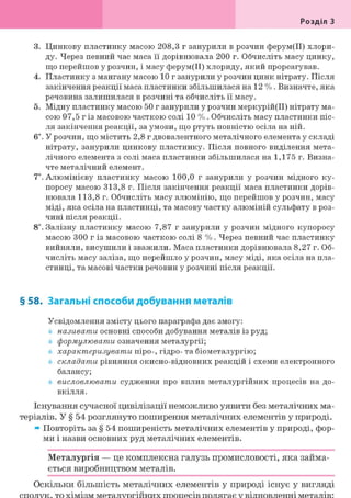 Розділ З
3. Цинкову пластинку масою 208,3 г занурили в розчин ферум(ІІ) хлори-
ду. Через певний час маса її дорівнювала 200 г. Обчисліть масу цинку,
що перейшов у розчин, і масу ферум(ІІ) хлориду, який прореагував.
4. Пластинку з мангану масою 10 г занурили у розчин цинк нітрату. Після
закінчення реакції маса пластинки збільшилася на 12 %. Визначте, яка
речовина залишилася в розчині та обчисліть її масу.
5. Мідну пластинку масою 50 г занурили у розчин меркурій(ІІ) нітрату ма-
сою 97,5 г із масовою часткою солі 10 %. Обчисліть масу пластинки піс-
ля закінчення реакції, за умови, що ртуть повністю осіла на ній.
6і. У розчин, що містить 2,8 г двовалентного металічного елемента у складі
нітрату, занурили цинкову пластинку. Після повного виділення мета-
лічного елемента з солі маса пластинки збільшилася на 1,175 г. Визна-
чте металічний елемент.
7*. Алюмінієву пластинку масою 100,0 г занурили у розчин мідного ку-
поросу масою 313,8 г. Після закінчення реакції маса пластинки дорів-
нювала 113,8 г. Обчисліть масу алюмінію, що перейшов у розчин, масу
міді, яка осіла на пластинці, та масову частку алюміній сульфату в роз-
чині після реакції.
8і. Залізну пластинку масою 7,87 г занурили у розчин мідного купоросу
масою 300 г із масовою часткою солі 8 %. Через певний час пластинку
вийняли, висушили і зважили. Маса пластинки дорівнювала 8,27 г. Об-
числіть масу заліза, що перейшло у розчин, масу міді, яка осіла на пла-
стинці, та масові частки речовин у розчині після реакції.
§ 58. Загальні способи добування металів
Усвідомлення змісту цього параграфа дає змогу:
називати основні способи добування металів із руд;
формулювати означення металургії;
характеризувати піро-, гідро- та біометалургію;
складати рівняння окисно-відновних реакцій і схеми електронного
балансу;
висловлювати судження про вплив металургійних процесів на до-
вкілля.
Існування сучасної цивілізації неможливо уявити без металічних ма-
теріалів. У § 54 розглянуто поширення металічних елементів у природі.
» Повторіть за § 54 поширеність металічних елементів у природі, фор-
ми і назви основних руд металічних елементів.
Металургія — це комплексна галузь промисловості, яка займа-
ється виробництвом металів.
Оскільки більшість металічних елементів у природі існує у вигляді
 