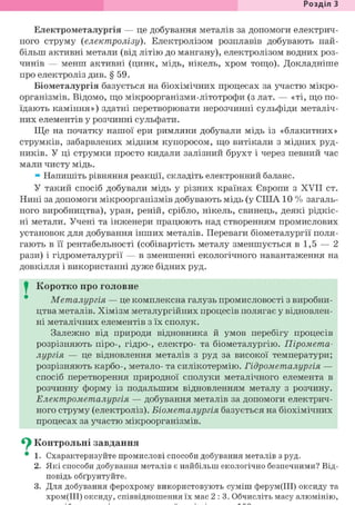 Розділ 1
Електрометалургія — це добування металів за допомоги електрич-
ного струму (електролізу). Електролізом розплавів добувають най-
більш активні метали (від літію до мангану), електролізом водних роз-
чинів — менш активні (цинк, мідь, нікель, хром тощо). Докладніше
про електроліз див. § 59.
Біометалургія базується на біохімічних процесах за участю мікро-
організмів. Відомо, що мікроорганізми-літотрофи (з лат. — «ті, що по-
їдають каміння») здатні перетворювати нерозчинні сульфіди металіч-
них елементів у розчинні сульфати.
Ще на початку нашої ери римляни добували мідь із «блакитних»
струмків, забарвлених мідним купоросом, що витікали з мідних руд-
ників. У ці струмки просто кидали залізний брухт і через певний час
мали чисту мідь.
» Напишіть рівняння реакції, складіть електронний баланс.
У такий спосіб добували мідь у різних країнах Європи з XVII ст.
Нині за допомоги мікроорганізмів добувають мідь (у СІНА 10 % загаль-
ного виробництва), уран, реній, срібло, нікель, свинець, деякі рідкіс-
ні метали. Учені та інженери працюють над створенням промислових
установок для добування інших металів. Переваги біометалургії поля-
гають в її рентабельності (собівартість металу зменшується в 1,5 — 2
рази) і гідрометалургії — в зменшенні екологічного навантаження на
довкілля і використанні дуже бідних руд.
I Коротко про головне
Металургія — це комплексна галузь промисловості з виробни-
цтва металів. Хімізм металургійних процесів полягає у відновлен-
ні металічних елементів з їх сполук.
Залежно від природи відновника й умов перебігу процесів
розрізняють піро-, гідро-, електро- та біометалургію. Піромета-
лургія — це відновлення металів з руд за високої температури;
розрізняють карбо-, метало- та силікотермію. Гідрометалургія —
спосіб перетворення природної сполуки металічного елемента в
розчинну форму із подальшим відновленням металу з розчину.
Електрометалургія — добування металів за допомоги електрич-
ного струму (електроліз). Біометалургія базується на біохімічних
процесах за участю мікроорганізмів.
^ Контрольні завдання
• 1. Схарактеризуйте промислові способи добування металів з руд.
2. Які способи добування металів є найбільш екологічно безпечними? Від-
повідь обґрунтуйте.
3. Для добування ферохрому використовують суміш ферум(ІІІ) оксиду та
хром(ІІІ) оксиду, співвідношення їх мас 2:3. Обчисліть масу алюмінію,
 