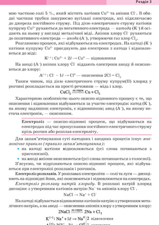 Розділ З
вою часткою солі 5 %, який містить катіони Си2+ та аніони СІ . В оби-
дві частини трубки занурюємо вугільні електроди, які підключаємо
до джерела постійного струму. Під дією електричного струму катіони
купруму Си2+рухаються до негативного електрода — катода (К ) й осі-
дають на ньому у вигляді металічної міді. Аніони хлору СІ" рухаються
до позитивного електрода — анода (А+), утворюючи газ хлор С12.
Розглянемо процеси, які відбуваються на електродах. На катоді (Кг)
катіони купруму Си2+ приєднують два електрони з катода і відновлю-
ються до міді:
К н : Си2+ + 2е —> Си° — відновлення
На аноді (А+) аніони хлору СІ" віддають електрони аноду й окисню-
ються до хлору:
А(+): СІ- - 1ё -> С1° — окиснення 2С1 = С12
Таким чином, під дією електричного струму купрум(ІІ) хлорид у
розчині розкладається на прості речовини — мідь і хлор.
C u C l 2 S ^ C u + Cl2
Характерною особливістю цього окисно-відновного процесу є те, що
окиснення і відновлення відбуваються за участю електродів: катод (К ),
на якому надлишок електронів, є відновником; анод (А+), на якому не-
стача електронів, — окисником.
Електроліз — окисно-відновні процеси, що відбуваються на
електродах під час пропускання постійного електричного струму
крізь розчин або розплав електроліту.
Для запам'ятовування суті катодних і анодних процесів існує мне-
монічне правило (правило запам'ятовування):
• на катоді катіони відновлюються (усі слова починаються з
приголосної).
• на аноді аніони окиснюються (усі слова починаються з голосної).
З'ясуємо, чи відрізняються окисно-відновні процеси, які відбува-
ються при електролізі розплавів і розчинів.
Електроліз розплавів. У розплавах електроліти — солі та луги — дисоці-
юють на відповідні йони, які окиснюються і відновлюються на електродах.
Електроліз розплаву натрій хлориду. В розплаві натрій хлорид
дисоціює з утворенням катіонів натрію Na+ та аніонів хлору СІ".
NaCl -> Na+ + СГ"
На катоді відбувається відновлення катіонів натрію з утворенням мета-
лічного натрію, а на аноді — окиснення аніонів хлору з утворенням хлору:
2 N a C l ^ ® 2Na + Cl2
К(_): Na+ + 1ё —*• Na°2 відновлення
 