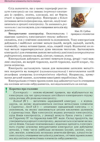 Неметалічні елементи та їх сполуки
Слід зазначити, що у цьому параграфі розгля-
нуто електроліз на так званих інертних електро-
дах (з графіту, золота, платини), які не беруть
участі в процесі електролізу. Електроди з більш
активних металів (наприклад, нікелю, міді) окис-
нюються в процесі електролізу. їх називають роз-
чинними і застосовують для очищення металів від
д о м і ш о к .
Використання електролізу. Окиснювальна і
відновна здатність електричного струму набагато
сильніша, ніж у хімічних окисників та відновників, тому електролізом
добувають і найбільш активні метали (калій, натрій, кальцій, магній,
алюміній), і менш активні (цинк, мідь, кадмій тощо). Відновлені на ка-
тоді метали характеризуються дуже високою чистотою. Застосовують
електроліз і для очищення деяких металів від домішок (електролітичне
рафінування), наприклад міді, нікелю, свинцю, золота.
Електролізом добувають активні неметали (хлор, фтор) і такі важ-
ливі сполуки, як натрій гідроксид, калій гідроксид, калій хлорат, гід-
роген пероксид.
Електроліз застосовують також для нанесення захисних металіч-
них покриттів на поверхні (гальванопластика) і виготовлення копій
рельєфних поверхонь (електрохімічна обробка). Наприклад, хрому-
вання деталей машин, золочення ювелірних виробів (мал. 95).
Електролізом стічних промислових вод забезпечується їх очищення
від катіонів металів-забруднювачів, які відновлюються на катоді.
I Коротко про головне
Електроліз — окисно-відновні процеси, що відбуваються на
електродах під час пропускання постійного електричного струму
крізь розчин або розплав електроліту.
Катод (Кг) — негативно заряджений електрод — є віднов-
ником, на якому відновлюються катіони металічних елементів
і Гідрогену. Анод (А+) — позитивно заряджений електрод — є
окисником, на якому окиснюються аніони кислотних залишків
і гідроксид-іони. При електролізі водних розчинів електролітів,
крім йонів електролітів, у реакції можуть брати участь і катіо-
ни Гідрогену Н+ та гідроксид-іони ОН" води. Склад продуктів, що
утворюються в процесі електролізу, визначається хімічною актив-
ністю йонів. Сильна окиснювальна і відновна здатність електрич-
ного струму зумовлює використання електролізу для добування
металів, у тому числі найбільш активних (калію, натрію, каль-
цію, магнію, алюмінію); активних неметалів (фтору, хлору) та ін-
ших сполук; очищення металів від домішок, стічних промислових
вод від катіонів металічних елементів-забруднювачів.
Мал. 95. Срібна
прикраса з позолотою
 