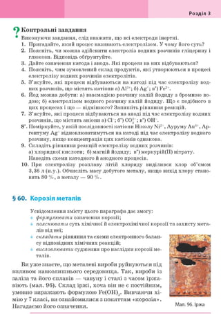 Розділ З
^ Контрольні завдання
• Виконуючи завдання, слід вважати, що всі електроди інертні.
1. Пригадайте, який процес називають електролізом. У чому його суть?
2. Поясніть, чи можна здійснити електроліз водних розчинів гліцерину і
глюкози. Відповідь обґрунтуйте.
3. Дайте означення катода і анода. Які процеси на них відбуваються?
4. Поясніть, чим зумовлений склад продуктів, які утворюються в процесі
електролізу водних розчинів електролітів.
5. З'ясуйте, які процеси відбуваються на катоді під час електролізу вод-
них розчинів, що містять катіони а) А13+; б) Ag+; в") Fe2+.
6. Йод можна добути: а) взаємодією розчину калій йодиду з бромною во-
дою; б) електролізом водного розчину калій йодиду. Що є подібного в
цих процесах і що — відмінного? Запишіть рівняння реакцій.
7. З'ясуйте, які процеси відбуваються на аноді під час електролізу водних
розчинів, що містять аніони a) CP; б") С02~; в") ОН
8і. Поміркуйте, у якій послідовності катіони Школу Ni2+, Ауруму Аи3+, Ар-
гентуму Ag+ відновлюватимуться на катоді під час електролізу водного
розчину, якщо концентрація цих катіонів однакова.
9. Складіть рівняння реакцій електролізу водних розчинів:
а) хлоридної кислоти; б) магній йодиду; в") меркурій(ІІ) нітрату.
Наведіть схеми катодного й анодного процесів.
10. При електролізу розплаву літій хлориду виділився хлор об'ємом
3,36 л (н.у.). Обчисліть масу добутого металу, якщо вихід хлору стано-
вить 80 %, а металу — 90 % .
§ 60. Корозія металів
Усвідомлення змісту цього параграфа дає змогу:
формулювати означення корозії;
пояснювати суть хімічної й електрохімічної корозії та захисту мета-
лів від неї;
складати рівняння та схеми електронного балан-
су відповідних хімічних реакцій;
висловлювати судження про наслідки корозії ме-
талів.
Ви уже знаєте, що металеві вироби руйнуються під
впливом навколишнього середовища. Так, вироби із
заліза та його сплавів — чавуну і сталі з часом іржа-
віють (мал. 96). Склад іржі, хоча він не є постійним,
умовно виражають формулою Fe(OH)g. Вивчаючи хі-
мію у 7 класі, ви ознайомилися з поняттям «корозія».
Нагадаємо його означення. Мал. 96. Іржа
 