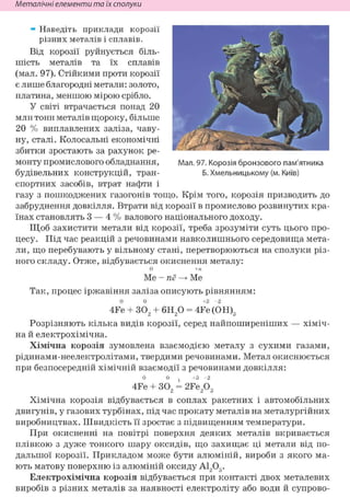 Металічні елементи та їх сполуки
* Наведіть приклади корозії
різних металів і сплавів.
Від корозії руйнується біль-
шість металів та їх сплавів
(мал. 97). Стійкими проти корозії
є лише благородні метали: золото,
платина, меншою мірою срібло.
У світі втрачається понад 20
млн тонн металів щороку, більше
20 % виплавлених заліза, чаву-
ну, сталі. Колосальні економічні
збитки зростають за рахунок ре-
монту промислового обладнання,
будівельних конструкцій, тран-
спортних засобів, втрат нафти і
газу з пошкоджених газогонів тощо. Крім того, корозія призводить до
забруднення довкілля. Втрати від корозії в промислово розвинутих кра-
їнах становлять 3 — 4 % валового національного доходу.
Щоб захистити метали від корозії, треба зрозуміти суть цього про-
цесу. Під час реакцій з речовинами навколишнього середовища мета-
ли, що перебувають у вільному стані, перетворюються на сполуки різ-
ного складу. Отже, відбувається окиснення металу:
0 +п
Ше-пё—»Me
Так, процес іржавіння заліза описують рівнянням:
0 0 + 3 - 2
4Fe + 302 + 6Н20 = 4Fe (ОН)8
Розрізняють кілька видів корозії, серед найпоширеніших — хіміч-
на й електрохімічна.
Хімічна корозія зумовлена взаємодією металу з сухими газами,
рідинами-неелектролітами, твердими речовинами. Метал окиснюється
при безпосередній хімічній взаємодії з речовинами довкілля:
0 0 t +3 - 2
4Fe + 302 = 2Fe203
Хімічна корозія відбувається в соплах ракетних і автомобільних
двигунів, у газових турбінах, під час прокату металів на металургійних
виробництвах. Швидкість її зростає з підвищенням температури.
При окисненні на повітрі поверхня деяких металів вкривається
плівкою з дуже тонкого шару оксидів, що захищає ці метали від по-
дальшої корозії. Прикладом може бути алюміній, вироби з якого ма-
ють матову поверхню із алюміній оксиду А1203.
Електрохімічна корозія відбувається при контакті двох металевих
виробів з різних металів за наявності електроліту або води й супрово-
Мал. 97. Корозія бронзового пам'ятника
Б. Хмельницькому (м. Київ)
 