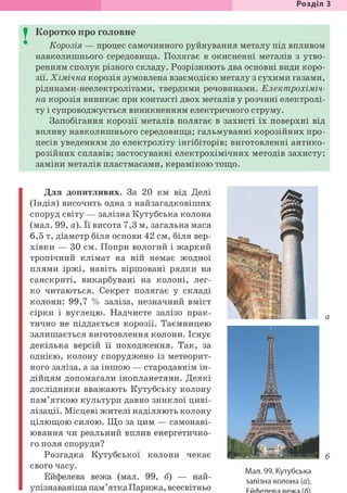 Розділ З
I Коротко про головне
Корозія — процес самочинного руйнування металу під впливом
навколишнього середовища. Полягає в окисненні металів з утво-
ренням сполук різного складу. Розрізняють два основні види коро-
зії. Хімічна корозія зумовлена взаємодією металу з сухими газами,
рідинами-неелектролітами, твердими речовинами. Електрохіміч-
на корозія виникає при контакті двох металів у розчині електролі-
ту і супроводжується виникненням електричного струму.
Запобігання корозії металів полягає в захисті їх поверхні від
впливу навколишнього середовища; гальмуванні корозійних про-
цесів уведенням до електроліту інгібіторів; виготовленні антико-
розійних сплавів; застосуванні електрохімічних методів захисту;
заміни металів пластмасами, керамікою тощо.
Для допитливих. За 20 км від Делі
(Індія) височить одна з найзагадковіших
споруд світу — залізна Кутубська колона
(мал. 99, а). Її висота 7,3 м, загальна маса
6,5 т, діаметр біля основи 42 см, біля вер-
хівки — ЗО см. Попри вологий і жаркий
тропічний клімат на ній немає жодної
плями іржі, навіть віршовані рядки на
санскриті, викарбувані на колоні, лег-
ко читаються. Секрет полягає у складі
колони: 99,7 % заліза, незначний вміст
сірки і вуглецю. Надчисте залізо прак-
тично не піддається корозії. Таємницею
залишається виготовлення колони. Існує
декілька версій її походження. Так, за
однією, колону споруджено із метеорит-
ного заліза, а за іншою — стародавнім ін-
дійцям допомагали інопланетяни. Деякі
дослідники вважають Кутубську колону
пам'яткою культури давно зниклої циві-
лізації. Місцеві жителі наділяють колону
цілющою силою. Що за цим — самонаві-
ювання чи реальний вплив енергетично-
го поля споруди?
Розгадка Кутубської колони чекає
свого часу.
Ейфелева вежа (мал. 99, б) — най-
упізнаваніша пам'ятка Парижа, всесвітньо
Мал. 99. Кутубська
залізна колона (а),
 