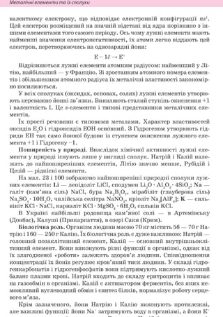 Неметалічні елементи та їх сполуки
валентному електрону, що відповідає електронній конфігурації ns1.
Цей електрон розміщений на значній відстані від ядра порівняно з ін-
шими елементами того самого періоду. Ось чому лужні елементи мають
найменші значення електронегативності, їх атоми легко віддають цей
електрон, перетворюючись на однозарядні йони:
Е -
Відрізняються лужні елементи атомним радіусом: найменший у Лі-
тію, найбільший — у Францію. Зі зростанням атомного номера елемен-
тів і збільшенням атомного радіуса їх металічні властивості закономір-
но посилюються.
У всіх сполуках (оксидах, основах, солях) лужні елементів утворю-
ють переважно йонні зв'язки. Виявляють сталий ступінь окиснення +1
і валентність І. Це s-елементи і типові представники металічних еле-
ментів.
їх прості речовини є типовими металами. Характер властивостей
оксидів Е20 і гідроксидів ЕОН основний. з Гідрогеном утворюють гід-
риди ЕН так само йонної будови із ступенем окиснення лужного еле-
мента +1 і Гідрогену -1.
Поширеність у природі. Внаслідок хімічної активності лужні еле-
менти у природі існують лише у вигляді сполук. Натрій і Калій нале-
жать до найпоширеніших елементів, Літію значно менше, Рубідій і
Цезій — рідкісні елементи.
На мал. 23 і 100 зображено найпоширеніші природні сполуки луж-
них елементів: Li — лепідоліт LiCl, сподумен Li20 • Al2Og- 4Si02; Na —
галіт (кам'яна сіль) NaCl, бура Na2B407, мірабіліт (глауберова сіль)
Na2S04- 10Н20, чилійська селітра NaN03, кріоліт Na3[AlF6]; К — силь-
вініт KCl • NaCl, карналіт KCl • MgS04 • 6HO, сильвін KCl.
В Україні найбільші родовища кам'яної солі — в Артемівську
(Донбас), Калуші (Прикарпаття), в озері Саки (Крим).
Біологічна роль. Організм людини масою 70 кг містить 56 — 70 г На-
трію і 160 — 250 г Калію. їх біологічна роль є дуже важливою: Натрій —
головний позаклітинний елемент, Калій — основний внутрішньоклі-
тинний елемент. Вони виконують різні функції в організмі, однак від
їх злагодженої «роботи» залежить здоров'я людини. Співвідношення
концентрації їх йонів регулює кров'яний тиск людини. У складі гідро-
генкарбонатів і гідрогенфосфатів вони підтримують кислотно-лужний
баланс плазми крові. Натрій входить до складу еритроцитів і впливає
на газообмін в організмі. Калій є активатором ферментів, без яких не-
можливий вуглеводний обмін і синтез білків, нормалізує роботу серце-
вого м'яза.
Крім зазначеного, йони Натрію і Калію виконують протилежні,
але важливі функції: йони Na+ затримують воду в організмі, а йони К+
 