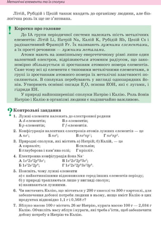 Неметалічні елементи та їх сполуки
Літій, Рубідій і Цезій також входять до організму людини, але біо-
логічна роль їх ще не з'ясована.
I Коротко про головне
До ІА групи періодичної системи належать шість металічних
елементів: Літій Li, Натрій Na, Калій К, Рубідій Rb, Цезій Cs і
радіоактивний Францій Fr. їх називають лужними елементами,
а їх прості речовини — лужними металами.
Атоми мають на зовнішньому енергетичному рівні лише один
валентний електрон, відрізняються атомним радіусом, що зако-
номірно збільшується зі зростанням атомного номера елементів.
Саме тому всі ці елементи є типовими металічними елементами, в
групі із зростанням атомного номера їх металічні властивості по-
силюються. В сполуках перебувають у вигляді однозарядних йо-
нів. Утворюють основні оксиди Е20, о с н о в и ЕОН, я к і є лугами, і
гідриди ЕН.
У природі найпоширеніші сполуки Натрію і Калію. Роль йонів
Натрію і Калію в організмі людини є надзвичайно важливою.
^ Контрольні завдання
• 1. Лужні елементи належать до електронної родини
А с?-елементів; В s-елементів;
Б /»-елементів; Г /-елементів.
2. Конфігурація валентних електронів атомів лужних елементів — це
Ans1; Б ns2; В ns2np1; Tns2np2.
3. Природні сполуки, які містять а) Натрій; б) Калій, — це
А карналіт; В сильвін;
Б глауберова і кам'яна солі; Г кріоліт.
4. Електронна конфігурація йона Na+
A ls22s22p63s1; В ls22s22/>63s2;
Б ls22s22p6; Г ls22s22p63s23p6.
5. Поясніть, чому лужні елементи
а) є найактивнішими відновниками серед інших елементів періоду;
б) у природі трапляються лише у вигляді сполук;
в) називаються лужними.
6. Чи вистачить Калію, що міститься у 200 г квасолі та 300 г картоплі, для
забезпечення добової потреби людини в ньому, якщо вміст Калію в цих
продуктах відповідно 1,1 г і 0,568 г?
7. Яблуко масою 100 г містить 26 мг Натрію, курага масою 100 г — 2,034 г
Калію. Обчисліть масу яблук і кураги, які треба з'їсти, щоб забезпечити
добову потребу в Натрію та Калію.
 