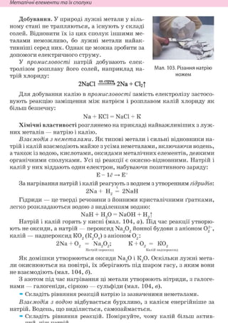 Неметалічні елементи та їх сполуки
Добування. У природі лужні метали у віль-
ному стані не трапляються, а існують у складі
солей. Відновити їх із цих сполук іншими ме-
талами неможливо, бо лужні метали найак-
тивніші серед них. Однак це можна зробити за
допомоги електричного струму.
У промисловості натрій добувають елек-
тролізом розплаву його солей, наприклад на-
трій хлориду:
2NaCl 2Na + С12|
Для добування калію в промисловості замість електролізу застосо-
вують реакцію заміщення між натрієм і розплавом калій хлориду як
більш безпечну:
Na + KCl = NaCl + К
Хімічні властивості розглянемо на прикладі найважливіших з луж-
них металів — натрію і калію.
Взаємодія з неметалами. Як типові метали і сильні відновники на-
трій і калій взаємодіють майже з усіма неметалами, включаючи водень,
а також із водою, кислотами, оксидами металічних елементів, деякими
органічними сполуками. Усі ці реакції є окисно-відновними. Натрій і
калій у них віддають один електрон, набуваючи позитивного заряду:
Е - —> Е+
За нагрівання натрій і калій реагують з воднем з утворенням гідридів:
2Na + Н2 і 2NaH
Гідриди — це тверді речовини з йонними кристалічними ґратками,
легко розкладаються водою з виділенням водню:
NaH + Н20 = NaOH + Н2|
Натрій і калій горять у кисні (мал. 104, а). Під час реакції утворю-
ють не оксиди, а натрій — пероксид Na202 йонної будови з аніоном 02 ,
калій — надпероксид К02 (К204) з аніоном 02 :
2Na + 02 = Na202; К + 02 = К02
Натрій пероксид Калій надпероксид
Як домішки утворюються оксиди Na20 і К20. Оскільки лужні мета-
ли окиснюються на повітрі, їх зберігають під шаром гасу, з яким вони
не взаємодіють (мал. 104, б).
З азотом під час нагрівання ці метали утворюють нітриди, з галоге-
нами — галогеніди, сіркою — сульфіди (мал. 104, в).
» Складіть рівняння реакцій натрію із зазначеними неметалами.
Взаємодія з водою відбувається бурхливо, з калієм енергійніше за
натрій. Водень, що виділяється, самозаймається.
» Складіть рівняння реакцій. Поміркуйте, чому калій більш актив-
Мал. 103. Різання натрію
ножем
 