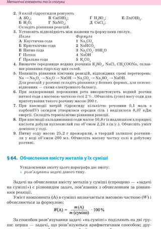Неметалічні елементи та їх сполуки
З калій гідроксидом реагують
A SO,; В Са(0Н)9; Ґ H9S04; Е Zn(0H)9.
Б H2Ö; Г NaN03; Д CuCl2;
Складіть рівняння реакцій.
Установіть відповідність між назвами та формулами сполук.
Назва Формула
А Каустична сода 1 Na,C03
Б Кристалічна сода 2 NaHCÖ3
В Питна сода 3 Na,C03- 10Н90
Г Поташ 4 NaÖH
Ґ Пральна сода 5 К9С03
Визначте середовище водних розчинів K9S03, NaCl, CH3COONa, склав-
ши рівняння гідролізу цих солей.
Напишіть рівняння хімічних реакцій, відповідних схемі перетворень:
Na Na202 Na20 NaOH Na2C03 Na2S04 NaOH.
Для реакцій у розчині складіть рівняння у йонних формах, для окисно-
відновних — схеми електронного балансу.
При захворюванні порожнини рота використовують водний розчин
питної соди з масовою часткою солі 2 %. Обчисліть (усно) масу соди для
приготування такого розчину масою 200 г.
При взаємодії натрій гідроксиду кількістю речовини 0,1 моль з
карбон(ІУ) оксидом утворилася середня сіль і виділилося 8,37 кДж
енергії. Складіть термохімічне рівняння реакції.
При взаємодії кальцинованої соди масою 10,8 г із надлишком хлоридної
кислоти добули вуглекислий газ об'ємом 2,24 л (н.у.). Обчисліть уміст
домішок у соді.
Питну соду масою 25,2 г прожарили, а твердий залишок розчини-
ли у воді об'ємом 200 мл. Обчисліть масову частку солі в добутому
розчині.
§ 64. Обчислення вмісту металів у їх суміші
Усвідомлення змісту цього параграфа дає змогу:
розв'язувати задачі даного типу.
Задачі на обчислення вмісту металів у суміші (спрощено — «задачі
на суміші») є різновидом задач, пов'язаних з обчисленням за рівнян-
ням реакції.
Уміст компонента (А) в суміші визначається масовою часткою (W) і
обчислюється за формулою:
ЩА) = т(А) • 1 0 0 %
т (суміші)
За способом розв'язування задачі «на суміші» поділяють на дві гру-
пи: перша — задачі, що розв'язуються арифметичним способом; дру-
 