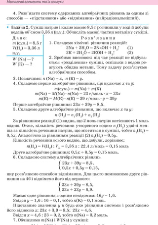 Неметалічні елементи та їх сполуки
4. Розв'язати систему одержаних алгебраїчних рівнянь за одним зі
способів — «підстановки» або «віднімання» (найраціональніший).
• Задача 2. Суміш натрію і калію масою 8,5 г розчинили у воді й добули
водень об'ємом 3,36 л (н.у.). Обчисліть масові частки металів у суміші.
Дано:
т (сум.) = 8,5 г
F(H2) = 3,36 л
Н.у.
Ж (Na)—?
Ж(К) — ?
Р о з в ' я з а н н я
1. Складемо хімічні рівняння реакцій:
2Na + г и р = 2NaOH + Н2| (1)
2К + 2Н20 = 2КОН + Н2| (2)
2. Зробимо висновок: під час реакції не відбува-
ється «розділення» суміші, оскільки з водою ре-
агують обидва метали. Тому задачу розв'язуємо
алгебраїчним способом.
3. Позначимо: п (Na) = х, п (К) = у.
4. Складемо перше алгебраїчне рівняння, що включає х та у:
т(сум.) = m(Na) + m(K)
m(Na) = M(Na) • n(Na) = 23 г/моль • x = 23x
m(K) = M(K) • n(K) = 39 г/моль • у = S9y
Перше алгебраїчне рівняння: 23х + 39у = 8,5.
5. Складемо друге алгебраїчне рівняння, що включає х та у:
п (Н2) = п1 (Н2) + п2 (Н2)
За рівнянням реакції (1) видно, що 2 моль натрію витісняють 1 моль
водню. Отже, кількість речовини утвореного водню rex(H2) удвічі мен-
ша за кількість речовини натрію, що міститься в суміші, тобто я^Н^ =
0,5х. Аналогічно за рівнянням реакції (2) я2(Н2) = 0,5у.
Кількість речовини всього водню, що добули, дорівнює:
я(Н2) = F(H2): Vm = 3,36 л : 22,4 л/моль = 0,15 моль
Друге алгебраїчне рівняння: 0,5х + 0,5г/ = 0,15 моль.
6. Складаємо систему алгебраїчних рівнянь
( 23х + 39у = 8,5,
X 0,5х + 0,5у = 0,15,
яку розв'яжемо способом віднімання. Для цього помножимо друге рів-
няння на 46 і віднімемо його від першого:
23х + 39у = 8,5,
23х + 23у = 6,9.
Маємо одне рівняння з одним невідомим: 16г/ = 1,6.
Звідси у = 1,6 : 16 = 0,1, тобто га(К) = 0,1 моль.
Підставимо значення у в будь-яке рівняння системи і розв'яжемо
його відносно х: 23х + 3,9 = 8,5; 23х = 4,6.
Звідси X = 4,6 : 23 = 0,2, тобто n(Na) = 0,2 моль.
7. Обчислимо m(Na) і TF(Na) у суміші:
{
 