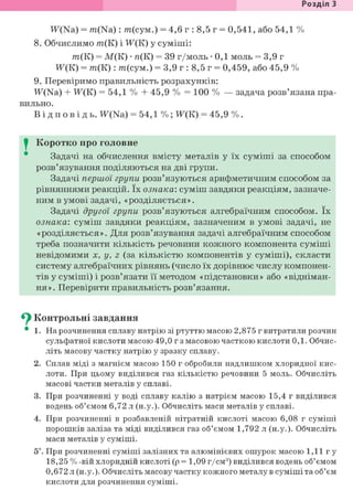 Розділ З
Ж(Ыа) = m(Na): т(сум.) = 4,6 г : 8,5 г = 0,541, або 54,1 %
8. Обчислимо т(К) і Ж(К) у суміші:
т(К) = М(К) • я(К) = 39 г/моль • 0,1 моль = 3,9 г
Ж(К) = т(К): т(сум.) = 3,9 г : 8,5 г = 0,459, або 45,9 %
9. Перевіримо правильність розрахунків:
W(Na) + Ж(К) = 54,1 % + 45,9 % = 100 % — задача розв'язана пра-
вильно.
В і д п о в і д ь . Ж(Ыа) = 54,1 %; Ж(К) = 45,9 %.
I Коротко про головне
Задачі на обчислення вмісту металів у їх суміші за способом
розв'язування поділяються на дві групи.
Задачі першої групи розв'язуються арифметичним способом за
рівняннями реакцій. їх ознака: суміш завдяки реакціям, зазначе-
ним в умові задачі, «розділяється».
Задачі другої групи розв'язуються алгебраїчним способом. їх
ознака: суміш завдяки реакціям, зазначеним в умові задачі, не
«розділяється». Для розв'язування задачі алгебраїчним способом
треба позначити кількість речовини кожного компонента суміші
невідомими X, у, z (за кількістю компонентів у суміші), скласти
систему алгебраїчних рівнянь (число їх дорівнює числу компонен-
тів у суміші) і розв'язати її методом «підстановки» або «відніман-
ня». Перевірити правильність розв'язання.
^ Контрольні завдання
• 1. На розчинення сплаву натрію зі ртуттю масою 2,875 г витратили розчин
сульфатної кислоти масою 49,0 г з масовою часткою кислоти 0,1. Обчис-
літь масову частку натрію у зразку сплаву.
2. Сплав міді з магнієм масою 150 г обробили надлишком хлоридної кис-
лоти. При цьому виділився газ кількістю речовини 5 моль. Обчисліть
масові частки металів у сплаві.
3. При розчиненні у воді сплаву калію з натрієм масою 15,4 г виділився
водень об'ємом 6,72 л (н.у.). Обчисліть маси металів у сплаві.
4. При розчиненні в розбавленій нітратній кислоті масою 6,08 г суміші
порошків заліза та міді виділився газ об'ємом 1,792 л (н.у.). Обчисліть
маси металів у суміші.
5*. При розчиненні суміші залізних та алюмінієвих ошурок масою 1,11 г у
18,25 % -вій хлоридній кислоті (р= 1,09 г/см3) виділився водень об'ємом
0,672 л (н.у.). Обчисліть масову частку кожного металу в суміші та об'єм
кислоти для розчинення суміші.
 