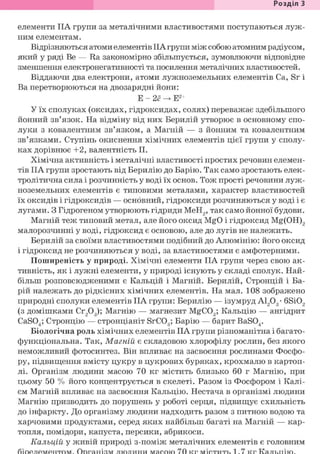 Розділ З
елементи IIA групи за металічними властивостями поступаються луж-
ним елементам.
Відрізняються атоми елементів IIA групи між собою атомним радіусом,
який у ряді Be — Ra закономірно збільшується, зумовлюючи відповідне
зменшення електронегативності та посилення металічних властивостей.
Віддаючи два електрони, атоми лужноземельних елементів Ca, Sr і
Ва перетворюються на двозарядні йони:
Е - 2ё -> Е2+
У їх сполуках (оксидах, гідроксидах, солях) переважає здебільшого
йонний зв'язок. На відміну від них Берилій утворює в основному спо-
луки з ковалентним зв'язком, а Магній — з йонним та ковалентним
зв'язками. Ступінь окиснення хімічних елементів цієї групи у сполу-
ках дорівнює +2, валентність II.
Хімічна активність і металічні властивості простих речовин елемен-
тів IIA групи зростають від Берилію до Барію. Так само зростають елек-
тролітична сила і розчинність у воді їх основ. Тож прості речовини луж-
ноземельних елементів є типовими металами, характер властивостей
їх оксидів і гідроксидів — основний, гідроксиди розчиняються у воді і є
лугами. З Гідрогеном утворюють гідриди МеН2, так само йонної будови.
Магній теж типовий метал, але його оксид MgO і гідроксид Mg(OH)2
малорозчинні у воді, гідроксид є основою, але до лугів не належить.
Берилій за своїми властивостями подібний до Алюмінію: його оксид
і гідроксид не розчиняються у воді, за властивостями є амфотерними.
Поширеність у природі. Хімічні елементи IIA групи через свою ак-
тивність, як і лужні елементи, у природі існують у складі сполук. Най-
більш розповсюдженими є Кальцій і Магній. Берилій, Стронцій і Ба-
рій належать до рідкісних хімічних елементів. На мал. 108 зображено
природні сполуки елементів IIA групи: Берилію — ізумруд А1203- 6Si02
(з домішками Сг203); Магнію — магнезит MgC03; Кальцію — ангідрит
CaS04; Стронцію — стронціаніт SrC03; Барію — барит BaS04.
Біологічна роль хімічних елементів IIA групи різноманітна і багато-
функціональна. Так, Магній є складовою хлорофілу рослин, без якого
неможливий фотосинтез. Він впливає на засвоєння рослинами Фосфо-
ру, підвищення вмісту цукру в цукрових буряках, крохмалю в картоп-
лі. Організм людини масою 70 кг містить близько 60 г Магнію, при
цьому 50 % його концентрується в скелеті. Разом із Фосфором і Калі-
єм Магній впливає на засвоєння Кальцію. Нестача в організмі людини
Магнію призводить до порушень у роботі серця, підвищує схильність
до інфаркту. До організму людини надходить разом з питною водою та
харчовими продуктами, серед яких найбільш багаті на Магній — кар-
топля, помідори, капуста, персики, абрикоси.
Кальцій у живій природі з-поміж металічних елементів є головним
 