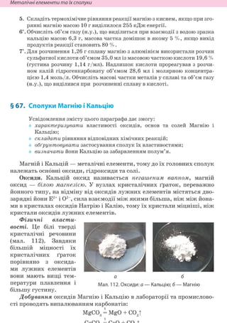 Неметалічні елементи та їх сполуки
5. Складіть термохімічне рівняння реакції магнію з киснем, якщо при зго-
рянні магнію масою 10 г виділилося 255 кДж енергії.
6*. Обчисліть об'єм газу (н.у.), що виділиться при взаємодії з водою зразка
кальцію масою 6,3 г, масова частка домішок в якому 5 %, якщо вихід
продуктів реакції становить 80 % .
7*. Для розчинення 1,26 г сплаву магнію з алюмінієм використали розчин
сульфатної кислоти об'ємом 35,0 мл із масовою часткою кислоти 19,6 %
(густина розчину 1,14 г/мл). Надлишок кислоти прореагував з розчи-
ном калій гідрогенкарбонату об'ємом 28,6 мл і молярною концентра-
цією 1,4 моль/л. Обчисліть масові частки металів у сплаві та об'єм газу
(н.у.), що виділився при розчиненні сплаву в кислоті.
§ 67. Сполуки Магнію і Кальцію
Усвідомлення змісту цього параграфа дає змогу:
характеризувати властивості оксидів, основ та солей Магнію і
Кальцію;
складати рівняння відповідних хімічних реакцій;
обґрунтовувати застосування сполук їх властивостями;
визначати йони Кальцію за забарвленням полум'я.
Магній і Кальцій — металічні елементи, тому до їх головних сполук
належать основні оксиди, гідроксиди та солі.
Оксиди. Кальцій оксид називається негашеным вапном, магній
оксид — білою магнезією. У вузлах кристалічних ґраток, переважно
йонного типу, на відміну від оксидів лужних елементів містяться дво-
зарядні йони Е2+ і О2", сила взаємодії між якими більша, ніж між йона-
ми в кристалах оксидів Натрію і Калію, тому їх кристали міцніші, ніж
кристали оксидів лужних елементів.
Фізичні власти-
вості. Це білі тверді
кристалічні речовини • В И И ^ ^ Щ Я
(мал. 112). Завдяки R^HßT
більшій міцності їх Н
кристалічних ґраток И Ш И Ь ^ ^ у ^ Г ^ і
порівняно з оксида- I k * / ^ k
ми лужних елементів
вони мають вищі тем- а б
ператури плавлення і Мал. 112. Оксиди: а — Кальцію; б—Магнію
більшу густину.
Добування оксидів Магнію і Кальцію в лабораторії та промислово-
сті проводять випалюванням карбонатів:
MgC03 = MgO + со2т
 
