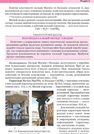 Розділ З
Хімічні властивості оксидів Магнію та Кальцію зумовлені їх при-
належністю до класу основних оксидів: вони взаємодіють з кислотами,
кислотними й амфотерними оксидами та амфотерними гідроксидами.
* Складіть рівняння відповідних реакцій.
Магній оксид у реакції з водою малоактивний. Під час реакції кальцій
оксиду з водою виділяється велика кількість теплоти. Ця реакція назива-
ється гашенням вапна, а добутий кальцій гідроксид — гашеним вапном:
СаО + Н2 0 = Са(ОН)2
ЛАБОРАТОРНИЙ ДОСЛІД
ВЗАЄМОДІЯ КАЛЬЦІЙ ОКСИДУ з водою
Помістить у порцелянову чашку підготовлені заздалегідь прожа-
рюванням крейди грудочки негашеного вапна. За допомоги піпетки
додайте кілька крапель води. Спостерігайте бурхливий перебіг реак-
ції, що супроводжується шипінням і сильним розігріванням суміші.
Грудочки розсипаються на порошок кальцій гідроксиду. Відбувся
процес гашення вапна.
Застосування. Оксиди Магнію і Кальцію застосовують у виробни-
цтві будівельних матеріалів. Завдяки добавкам магнезії MgO до це-
менту підвищується його в'яжуча здатність. При твердненні такого
цементу утворюється монолітна маса. З неї виготовляють збірні залі-
зобетонні та бетонні конструкції — перекриття, сходи, різноманітні
архітектурно-декоративні деталі (мал. 113).
Гідроксиди Магнію Mg(OH)2 та Кальцію Са(ОН)2 є типовими основами,
з них кальцій гідроксид належить до лугів. Це білі, тверді, кристалічні ре-
човини (мал. 114, а, б). Магній гідроксид — нерозчинний у холодній воді,
кальцій гідроксид — мало-
розчинний. Прозорий розчин
кальцій гідроксиду назива-
ють вапняною водою, а водну
суспензію сполуки — вапня-
ним молоком (шал. 114, в).
Для магній і кальцій гід-
роксидів характерні типові
реакції класу основ: вони
взаємодіють з кислотними
й амфотерними оксидами,
амфотерними гідроксида-
ми, кислотами, солями.
Напишіть рівняння відпо-
відних реакцій у молеку-
а б
Мал. 113. Воронцовський палац в Одесі (а),
 