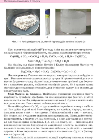 Неметалічні елементи та їх сполуки
а б в
Мал. 114. Кальцій гідроксид (а), магній гідроксид (б), вапняне молоко (в)
При пропусканні карбон(ІУ) оксиду крізь вапняну воду утворюють-
ся карбонати і гідрогенкарбонати, які легко взаємоперетворюються:
Са(ОН)2 + С02 = CaCOgl + Н20; СаС03 + С02 + Н20 = Са(НС03)2
Са(НС03)2 = CaCOgl + С02| + Н20
На відміну від гідроксидів Натрію і Калію гідроксиди Магнію та
Кальцію розкладаються при нагріванні:
Mg(OH)2 = MgO + Н20; Са(ОН)2 = СаО + Н20
Застосування. Гашене вапно широко використовується в будівни-
цтві. Вапняне молоко застосовують у цукровій промисловості для очи-
щення бурякового соку від домішок, виготовлення сумішей для бороть-
би з хворобами рослин, побілення стовбурів дерев. Як і гашене вапно
магній гідроксид використовують для очищення цукру, він входить до
складу зубних паст.
Солі Магнію та Кальцію. Найбільше практичне значення мають
карбонати, сульфати, фосфати. Ви вже дізналися про фізичні, хімічні
властивості, способи добування зазначених солей під час вивчення від-
повідних кислот. Розглянемо найважливіші з них.
Кальцій карбонат СаС03 — одна з найпоширеніших сполук на Зем-
лі. Вам добре відомі такі його мінерали, як крейда, мармур, вапняк,
загальна назва яких — кальцити. Найважливіший з них — вапняк.
По-перше, він є чудовим будівельним матеріалом. Пригадайте одесь-
кі катакомби, в минулому каменоломні, в яких добували цей матері-
ал для будівництва міста (мал. 115, а). По-друге, це — сировина для
виготовлення інших будівельних матеріалів: цементу, гашеного і не-
гашеного вапна, скла та ін. Вапняним щебенем укріплюють полотно
дороги, а його порошком — зменшують кислотність ґрунтів (вапну-
вання ґрунтів).
• Поясніть, на якій властивості кальцій карбонату засновано вапну-
 