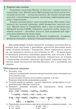 Неметалічні елементи та їх сполуки
I Коротко про головне
Головними сполуками Магнію та Кальцію є основні оксиди та
гідроксиди, солі. Магній оксид MgO називається білою магнезією,
кальцій оксид СаО — негашеным вапном. Як основні оксиди вони
реагують з кислотними оксидами, кислотами, амфотерними окси-
дами і гідроксидами.
З водою частково реагує лише кальцій оксид. При цьому утво-
рюється луг кальцій гідроксид, який називається гашеним вап-
ном. Магній оксид за стандартних умов у воді не розчиняється.
Прозорий розчин Са(ОН)2 називають вапняною водою, водну сус-
пензію сполуки — вапняним молоком. При нагріванні цей гідро-
ксид розкладається на оксид і воду.
Більшість солей Кальцію та Магнію (карбонати, сульфати,
фосфати) поширені у природі й використовуються повсюдно.
Для допитливих. Історія відкриття цілющих властивостей ко-
ралової води пов'язана з вивченням довголіття населення япон-
ських островів Окінава і Токуносіма. Вчені-геронтологи поміти-
ли, що тривалість життя на цих островах на 10 — 15 років вище,
їх мешканці різняться відмінним здоров'ям, ніж загалом у Япо-
нії. Пізніше було встановлено причину: виявляється, ці острови
є кораловими атолами; внаслідок фільтрації коралами вода ото-
чуючих морів насичується йонами Кальцію, які є цілющими для
людини.
Су Контрольні завдання
• 1. Поясніть, чому
а) під час експерименту важливо використовувати лише свіжоприготов-
лену вапняну воду;
б) для гіпсових пов'язок застосовують алебастр, а не гіпс.
Відповіді обґрунтуйте рівняннями реакцій.
2. Складіть формули середніх і кислих карбонатів, ортофосфатів та суль-
фатів Кальцію і Магнію і назвіть їх.
3. Напишіть рівняння реакцій, що відповідають таким схемам
перетворення:
а) Ca -> СаО — Са(ОН)2 — Ca(N03)2 —Са3(Р04)2
L Са(ОН)2 СаСОз -» СаО СаС12 Ca
б) Mg -> MgO ->MgS04 -» Mg(N03)2 -» MgO -> MgC03 MgCl2 -> Mg
I t
MgCl2 »• Mg(OH)2 1
4. Пари йонів, які не можуть одночасно міститися у водному розчині, — це
А Са2+ і СО|"; В Mg- і SO; ;
2 2
 