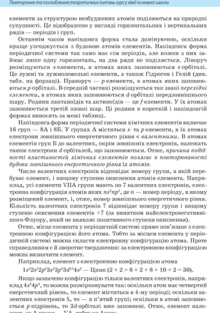 Повторення та поглиблення теоретичнихпитань курсухіміїосновноїшколи
елементи за структурою незбуджених атомів поділяються на природні
сукупності. Це відображено у вигляді горизонтальних і вертикальних
рядів — періодів і груп.
Останнім часом напівдовга форма стала домінуючою, оскільки
краще узгоджується з будовою атомів елементів. Напівдовга форма
періодичної системи так само має сім періодів, але кожен з них за-
ймає лише одну горизонталь, на два ряди не поділяється. Ліворуч
розміщуються s-елементи, в атомах яких заповнюються s-орбіталі.
Це лужні та лужноземельні елементи, а також Гідроген і Гелій (див.
табл. на форзаці). Праворуч — р-елементи, в атомах яких заповню-
ються р-орбіталі. В середній частині розміщуються так звані перехідні
елементи, в атомах яких заповнюються <і-орбіталі передзовнішнього
шару. Родини лантаноїдів та актиноїдів — це / елементи. У їх атомах
заповнюється третій ззовні шар. Ці родини в короткій і напівдовгій
формах виносять за межі таблиці.
Напівдовга форма періодичної системи хімічних елементів включає
16 груп — 8А і 8Б. У групах А містяться s- та р-елементи, в їх атомах
електрони зовнішнього енергетичного рівня є валентними. В атомах
елементів груп Б до валентних, окрім зовнішніх електронів, належать
також електрони <і-орбіталей, що заповнюються. Отже, причина подіб-
ності властивостей хімічних елементів полягає в повторюваності
будови зовнішнього енергетичного рівня їх атомів.
Число валентних електронів відповідає номеру групи, в якій пере-
буває елемент, і вищому ступеню окиснення атомів елемента. Напри-
клад, усі елементи VIIA групи мають по 7 валентних електронів, елек-
тронна конфігурація атомів яких ns2np5, де п — номер періоду, в якому
розміщений елемент, і, отже, номер зовнішнього енергетичного рівня.
Кількість валентних електронів 7 відповідає номеру групи і вищому
ступеню окиснення елементів +7 (за винятком найелектронегативні-
шого Флуору, який не виявляє позитивного ступеня окиснення).
Отже, місце елемента у періодичній системі прямо пов'язане з елек-
тронною конфігурацією його атома. Тобто за місцем елемента у періо-
дичній системі можна скласти електронну конфігурацію атома. Проте
справедливим є й зворотне твердження: за електронною конфігурацією
можна визначити елемент.
Наприклад, елемент з електронною конфігурацією атома
ls22s22p63s23p63d104s2 — Цинк (2 + 2 + 6 + 2 + 6 + 10 + 2 = ЗО).
Якщо зазначено конфігурацію тільки валентних електронів, напри-
клад 4s24p3, то можна розмірковувати так: оскільки атом має четвертий
енергетичний рівень, то елемент міститься в 4-му періоді; оскільки ва-
лентних електронів 5, то — в п'ятий групі; оскільки в атомі заповню-
ється р-підрівень, то 3<і-орбіталі вже заповнені. Отже, елемент нале-
 