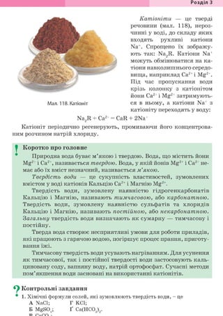 Розділ З
Мал. 118. Катіоніт
Катіоніти — це тверді
речовини (мал. 118), нероз-
чинні у воді, до складу яких
входять рухливі катіони
Na+. Спрощено їх зображу-
ють так: Na2R. Катіони Na+
можуть обмінюватися на ка-
тіони навколишнього середо-
вища, наприклад Са2+і Mg2+.
Під час пропускання води
крізь колонку з катіонітом
йони Са2+ і Mg2+ затримують-
ся в ньому, а катіони Na+ з
катіоніту переходять у воду:
+
Na2R + Са2+ = CaR + 2Na+
Катіоніт періодично регенерують, промиваючи його концентрова-
ним розчином натрій хлориду.
I Коротко про головне
Природна вода буває м'якою і твердою. Вода, що містить йони
Mg2+ і Са2+, називається твердою. Вода, у якій йонів Mg2+ і Са2+ не-
має або їх вміст незначний, називається м'якою.
Твердість води — це сукупність властивостей, зумовлених
вмістом у воді катіонів Кальцію Са2+ і Магнію Mg2+.
Твердість води, зумовлену наявністю гідрогенкарбонатів
Кальцію і Магнію, називають тимчасовою, або карбонатною.
Твердість води, зумовлену наявністю сульфатів та хлоридів
Кальцію і Магнію, називають постійною, або некарбонатною.
Загальну твердість води визначають як сумарну — тимчасову і
постійну.
Тверда вода створює несприятливі умови для роботи приладів,
які працюють з гарячою водою, погіршує процес прання, приготу-
вання їжі.
Тимчасову твердість води усувають нагріванням. Для усунення
як тимчасової, так і постійної твердості води застосовують каль-
циновану соду, вапняну воду, натрій ортофосфат. Сучасні методи
пом'якшення води засновані на використанні катіонітів.
^ Контрольні завдання
• 1. Хімічні формули солей, які зумовлюють твердість води, - це
A NaCl; Г KCl;
Б MgS04; Ґ Са(НС03)9.
 