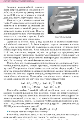 Неметалічні елементи та їх сполуки
Завдяки надзвичайній пластич-
ності добре піддається механічній об-
робці: прокатується у фольгу завтовш-
ки до 0,01 мм, витягується в тонкий
дріт, відливається; утворює сплави.
Належить до хімічно активних ме-
талів. У витискувальному ряді металів
міститься на початку, за магнієм. Як
активний метал алюміній реагує з не-
металами, водою, кислотами. Немета-
лічний характер його властивостей ви-
являється в реакціях з лугами. У всіх ма л 120. Алюміній
реакціях виконує роль відновника.
Однак як на повітрі, так і у воді алюміній не виявляє прогнозова-
ної хімічної активності, бо його поверхня вкрита оксидною плівкою
А1203, яка захищає метал від подальшого окиснення і зумовлює його
високу корозійну стійкість. Хоча товщина цієї плівки становить лише
1*10 5 мм, вона міцна, тверда і гнучка, не руйнується при розтягуван-
ні, закручуванні та згинанні, проводить електричний струм, плавиться
за температури 2050 °С (порівняйте з температурою плавлення алюмі-
нію). Надає поверхні алюмінію матового вигляду.
Взаємодія з неметалами. Алюміній легко реагує з неметалами (гало-
генами, киснем, сіркою, азотом, вуглецем), особливо в порошкоподібно-
му стані. Утворюються відповідно оксид, галогеніди, нітрид, карбід. Для
початку реакцій необхідне попереднє нагрівання за винятком реакцій з
галогенами. Зате далі перебіг реакцій дуже бурхливий, з виділенням ве-
ликої кількості теплоти. Пригадайте реакцію алюмінію з йодом, з якою
ви ознайомилися під час вивчення властивостей галогенів:
4А1 + 302 = 2А1203; 2А1 + ЗІ2=° 2А1І3
2Al + N2 = 2A1N; 4А1 +ЗС = А14С3
Взаємодія з водою. Алюміній стійкий до дії води, навіть киплячої,
завдяки оксидній плівці на його поверхні. Якщо цю плівку зруйнува-
ти (потерти поверхню алюмінію наждачним папером або занурити не-
надовго в гарячий розчин лугу), то алюміній активно взаємодіятиме з
водою з виділенням водню. На малюнку 121 бачимо дві пробірки: у пер-
шій — виділення водню на початку реакції, у другій — утворення осаду
А1(ОН)3 після закінчення реакції:
2Al + 6Н20 = 2А1(ОН)3|+ ЗН2Т
т Складіть схеми електронного балансу.
Взаємодія з оксидами металічних елементів. Алюміній взаємодіє з
оксидами більшості металічних елементів, навіть лужних:
 