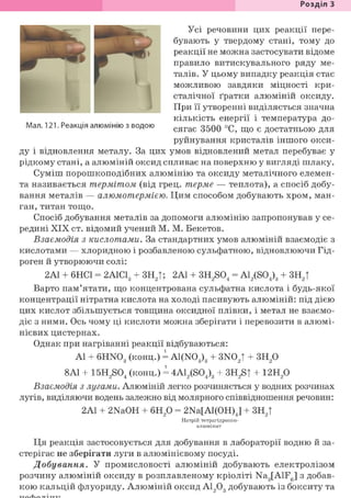 Розділ З
Усі речовини цих реакції пере-
бувають у твердому стані, тому до
реакції не можна застосувати відоме
правило витискувального ряду ме-
талів. У цьому випадку реакція стає
можливою завдяки міцності кри-
сталічної ґратки алюміній оксиду.
При її утворенні виділяється значна
кількість енергії і температура до-
сягає 3500 °С, що є достатньою для
руйнування кристалів іншого окси-
ду і відновлення металу. За цих умов відновлений метал перебуває у
рідкому стані, а алюміній оксид спливає на поверхню у вигляді шлаку.
Суміш порошкоподібних алюмінію та оксиду металічного елемен-
та називається термітом (від грец. терме — теплота), а спосіб добу-
вання металів — алюмотермією. Цим способом добувають хром, ман-
ган, титан тощо.
Спосіб добування металів за допомоги алюмінію запропонував у се-
редині XIX ст. відомий учений М. М. Бекетов.
Взаємодія з кислотами. За стандартних умов алюміній взаємодіє з
кислотами — хлоридною і розбавленою сульфатною, відновлюючи Гід-
роген й утворюючи солі:
2А1 + 6НС1 = 2А1С13 + ЗН2|; 2А1 + 3H2S04 = A12(S04)3 + ЗН2|
Варто пам'ятати, що концентрована сульфатна кислота і будь-якої
концентрації нітратна кислота на холоді пасивують алюміній: під дією
цих кислот збільшується товщина оксидної плівки, і метал не взаємо-
діє з ними. Ось чому ці кислоти можна зберігати і перевозити в алюмі-
нієвих цистернах.
Однак при нагріванні реакції відбуваються:
Al + 6HN03 (конц.) = A1(N03)3 + 3N02| + 3H20
8Al + 15H2S04 (конц.) = 4A12(S04)3 + 3H2S| + 12H20
Взаємодія з лугами. Алюміній легко розчиняється у водних розчинах
лугів, виділяючи водень залежно від молярного співвідношення речовин:
2А1 + 2NaOH + 6Н20 = 2Na[Al(OH)J + ЗН2|
Натрій тетрагідроксо-
алюмінат
Ця реакція застосовується для добування в лабораторії водню й за-
стерігає не зберігати луги в алюмінієвому посуді.
Добування. У промисловості алюміній добувають електролізом
розчину алюміній оксиду в розплавленому кріоліті Na3[AlF6] з добав-
кою кальцій флуориду. Алюміній оксид А1203 добувають із бокситу та
 