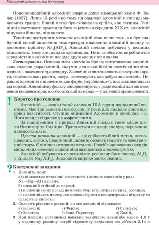 Неметалічні елементи та їх сполуки
Порошкоподібний алюміній уперше добув німецький хімік Ф. Ве-
лер (1827). Лише 18 років по тому він одержав алюміній у вигляді ма-
леньких гранул. Новий метал був схожим на срібло, але легшим. Такі
цінні властивості зумовили його вартість: з середини XIX ст. алюміній
цінували більше, ніж золото.
Технічно доступним металом алюміній став після того, як був зна-
йдений спосіб зниження температури плавлення алюміній оксиду за
допомоги кріоліту Na3[AlF6]. Алюміній почали добувати у великих
кількостях, тому він швидко здешевшав. Нині за обсягом виробництва
серед металів алюміній посідає друге місце після заліза.
Застосування. Основна маса алюмінію йде на виготовлення алюміні-
євих сплавів: дюралюміній, силумін для авіаційної та космічної техніки,
водного і наземного транспорту. З алюмінію виготовляють електричні дро-
ти, освітлювальні ракети, посуд, застосовують для добування металів. По-
рошок алюмінію є пігментом для фарби («срібнянки»), яка захищає залізо
від корозії. Алюмінієву фольгу використовують у радіотехніці для виготов-
лення конденсаторів, як обгортковий матеріал — у харчовій промисловості.
I Коротко про головне
Алюміній — металічний елемент ІІІА групи періодичної си-
стеми. Має три валентні електрони. У реакціях виявляє лише від-
новні властивості. Ступінь окиснення Алюмінію в сполуках +3.
Його оксид і гідроксид є амфотерними.
За поширенням у природі Алюміній посідає третє місце піс-
ля Оксигену та Силіцію. Трапляється в складі сполук, переважно
алюмосилікатів.
Проста речовина алюміній — це сріблясто-білий метал, легко-
плавкий, легкий, пластичний, добре проводить теплоту та електрич-
ний струм. Є хімічно активним металом. Спосіб відновлення оксидів
металічних елементів алюмінієм називається алюмотермією.
Алюміній добувають електролізом розплаву його оксиду А1203
у кріоліті Na3[AiFg]. Знаходить широке застосування.
Су Контрольні завдання
• 1. Поясніть, чому
а) змінюються металічні властивості хімічних елементів у ряді
Na—>Mg—>АІ і як саме;
б) алюміній стійкий до корозії;
в) в алюмінієвому посуді не можна зберігати лужні та кислі розчини;
г) в алюмінієвих цистернах можна зберігати концентровані нітратну та
сульфатну кислоти.
2. Складіть рівняння реакцій, в яких алюміній відновлює:
а) галогени; в) Ферум; ґ) Сульфур;
б) Оксиген; г) йони Гідрогену; д) Калій.
3. При повному розчиненні наважки технічного алюмінію масою 1,8 г
у надлишку розчину натрій гідроксиду виділився газ об'ємом 2,14 л
 