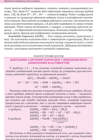 Неметалічні елементи та їх сполуки
стали можуть набувати червоного, синього, зеленого, помаранчевого ко-
льору. Так, йони Сг3+ надають його кристалам червоного кольору (рубін)
(мал. 122, б), йони Ті4+, Fe2+, Fe3+ — синього (сапфір). Рубін і сапфір разом
з алмазом та ізумрудом займають найвищі місця в класифікації коштов-
ного каміння. Нині рубіни та сапфіри добувають штучно і застосовують не
лише для виготовлення прикрас, а й деталей годинників та інших точних
приладів. Рубін також застосовують у лазерах, а непрозорі кристали ко-
рунду — як абразивний матеріал (наждак). З наждаку виробляють шліфу-
вальні круги, бруски для шліфування і полірування металів.
Алюміній гідроксид А1(ОН)3 — біла тверда речовина, нерозчинна у
воді. За хімічними властивостями є амфотерним гідроксидом. Його не
можна добути безпосередньо взаємодією оксиду з водою (чому?), а лише
дією розчинів лугів на розчини солей Алюмінію. Добудемо експеримен-
тально і дослідимо властивості алюміній гідроксиду.
ЛАБОРАТОРНИЙ ДОСЛІД
ДОБУВАННЯ АЛЮМІНІЙ ГІДРОКСИДУ І ДОВЕДЕННЯ ЙОГО
АМФОТЕРНИХ ВЛАСТИВОСТЕЙ
У пробірку з 2 — 3 мл розчину алюміній хлориду краплями до-
ливайте розбавлений розчин їдкого натру до утворення драглистого
осаду алюміній гідроксиду за рівнянням реакції:
AlClg + 3NaOH = А1(ОНу + 3NaCl
Al3+ + ЗСГ + 3Na+ + ЗОН = А1(ОН)3| + 3Na+ + ЗСГ
А13+ + ЗОН = А1(ОН)3|
Половину добутого розчину з осадом відлийте в іншу пробірку. В одну
з двох пробірок добавте трохи хлоридної кислоти, в іншу — надлишок
розчину їдкого натру. Спостерігайте розчинення осаду в обох пробірках,
що свідчить про перебіг хімічних реакцій. Отже, алюміній гідроксид
прореагував як з кислотою, так і з лугом, виявивши амфотерні власти-
вості: в реакції з кислотою — основні, в реакції з лугом — кислотні:
1 пробірка А1(ОН)3 + ЗНС1 = А1С13 + ЗН20
А1(ОН)3 + ЗН+ + ЗСГ = А13+ + ЗСГ + ЗН20
А1(ОН)3 + ЗН+ = А13+ + ЗН20
2 пробірка А1(ОН)3 + NaOH = Na[Al(OH)J
Натрій тетрагідроксо-
алюмінат
А1(ОН)3 + Na+ + ОН = Na+ + [Al(OH)J
А1(ОН)3 + ОН = [Al(OH)J
Як бачимо, в обох реакціях утворюються солі, але в реакції з кис-
лотою сіль містить Алюміній як катіон, а в реакції з лугом Алюміній
 