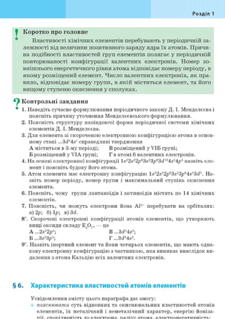 Розділ 1
I Коротко про головне
Властивості хімічних елементів перебувають у періодичній за-
лежності від величини позитивного заряду ядра їх атомів. Причи-
на подібності властивостей груп елементів полягає у періодичній
повторюваності конфігурації валентних електронів. Номер зо-
внішнього енергетичного рівня атома відповідає номеру періоду, в
якому розміщений елемент. Число валентних електронів, як пра-
вило, відповідає номеру групи, в якій міститься елемент, та його
вищому ступеню окиснення у сполуках.
^ Контрольні завдання
• 1. Наведіть сучасне формулювання періодичного закону Д. І. Менделєєва і
поясніть причину уточнення Менделєєвського формулювання.
2. Поясність структуру напівдовгої форми періодичної системи хімічних
елементів Д. І. Менделєєва.
3. Для елемента зі скороченою електронною конфігурацією атома в основ-
ному стані...3d54s1 справедливі твердження
А міститься в 3-му періоді; В розміщений у УІБ групі;
Б розміщений у VIA групі; Г в атомі 6 валентних електронів.
4. На основі електронної конфігурації ls22s22p63s23/>63ci104s24p5 назвіть еле-
мент і поясніть будову його атома.
5. Атом елемента має електронну конфігурацію ls22s22p63s23p64s23ci5. На-
звіть номер періоду, номер групи і максимальний ступінь окиснення
елемента.
6. Поясніть, чому групи лантаноїдів і актиноїдів містять по 14 хімічних
елементів.
7. Поясність, чи можуть електрони йона А13+ перебувати на орбіталях:
а) 2р; 6)1р; в) 3d.
8і. Скорочені електронні конфігурації атомів елементів, що утворюють
вищі оксиди складу Е907, — це
A ...2s22p5; " ' B...3d4s2;
Б ...3s23p5; Г ...3cP4s2.
9і. Назвіть інертний елемент та йони чотирьох елементів, що мають одна-
кову електронну конфігурацію з частинкою, яка виникає внаслідок ви-
далення з атома Кальцію всіх валентних електронів.
§ б. Характеристика властивостей атомів елементів
Усвідомлення змісту цього параграфа дає змогу:
пояснювати суть відновних та окиснювальних властивостей атомів
елементів, їх металічний і неметалічний характер, енергію йоніза-
 