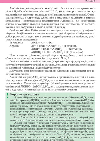 Розділ З
Алюмінати розглядаються як солі нестійких кислот — ортоалюмі-
нієвої HgAiOg або метаалюмінієвої НА102 (її можна розглядати як ор-
тоалюмінієву кислоту, молекула якої втратила молекулу води). Отже,
реакції оксиду і гідроксиду Алюмінію з кислотами та лугами є виявом
металічних і неметалічних властивостей Алюмінію. Як нерозчинна
основа алюміній гідроксид розкладається при нагріванні, що застосо-
вується для добування з нього алюміній оксиду.
Солі Алюмінію. Найважливішими серед них є хлориди, сульфати і
нітрати. За фізичними властивостями — це білі кристалічні речовини,
добре розчинні у воді, але в розчині гідролізуються за катіоном, утво-
рюючи кисле середовище:
дисоціація А1С13 = А13+ + ЗСІ
гідроліз А13+ + НОН = А10Н2+ + Н+ (1 ступінь)
А10Н2+ + НОН = А1(ОН)2+ + Н+ (2 ступінь)
А1(ОН)2+ + НОН = А1(ОН)3 + Н+(3 ступінь)
При складанні рівнянь реакції гідролізу подібних солей зазвичай
обмежуються лише першим його ступенем. Чому?
Солі Алюмінію і слабких кислот (карбонат, сульфід, сульфіт, силі-
кат тощо) у водному розчині не існують, оскільки розкладаються водою
на алюміній гідроксид і відповідну кислоту.
Добувають солі переважно реакцією алюмінію з кислотами або де-
якими неметалами.
Алюміній хлорид А1С13 застосовують в органічному синтезі як ката-
лізатор, алюміній сульфат A12(S04)3 — для окиснення води на водоочис-
них станціях. Унаслідок гідролізу цієї солі утворюються малорозчинні
основні солі Ai0HS04 і [Ai(0H)2]2S04, які, осаджуючись, захоплюють зави-
слі у воді дрібні частинки глини та інших твердих речовин.
I Коротко про головне
• Алюміній утворює складні речовини алюміній оксид А1203, алю-
міній гідроксид А1(ОН)3, солі — з Алюмінієм як катіоном (А1С13) або
в складі кислотного залишку (Na[Al(OH)J — алюмінати. Алюміній
оксид та алюміній гідроксид виявляють амфотерні властивості —
взаємодіють з кислотами і лугами. Алюміній гідроксид розклада-
ється при нагріванні. Оксиди добувають спалюванням алюмінію в
кисні повітря або за рахунок хімічних перетворень.
Солі Алюмінію і сильних кислот (хлорид, сульфат, нітрат) роз-
чинні у воді, їх розчини мають кисле середовище внаслідок гідролізу.
Алюміній оксид у природі трапляється у вигляді різновидів
корунду (рубін, сапфір), що використовуються як коштовні каме-
ні, в годинниках та інших точних приладах. Дрібнокристалічний
корунд іде на виготовлення наждаку, шліфувальних кругів, для
шліфування і полірування металів. Солі А1С13 використовують в
органічному синтезі як каталізатор, A12(S04)3 — на водоочисних
станціях для очищення води від твердих домішок.
 