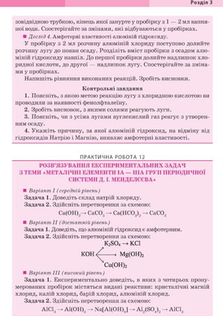 Розділ З
зовідвідною трубкою, кінець якої занурте у пробірку з і — 2 мл вапня-
ної води. Спостерігайте за змінами, які відбуваються у пробірках.
• Дослід 4. Амфотерні властивості алюміній гідроксиду.
У пробірку з 2 мл розчину алюміній хлориду поступово долийте
розчину лугу до появи осаду. Розділіть вміст пробірки з осадом алю-
міній гідроксиду навпіл. До першої пробірки долийте надлишок хло-
ридної кислоти, до другої — надлишок лугу. Спостерігайте за зміна-
ми у пробірках.
Напишіть рівняння виконаних реакцій. Зробіть висновки.
Контрольні завдання
1. Поясніть, з якою метою реакцію лугу з хлоридною кислотою ви
проводили за наявності фенолфталеїну.
2. Зробіть висновок, з якими солями реагують луги.
3. Поясніть, чи з усіма лугами вуглекислий газ реагує з утворен-
ням осаду.
4. Укажіть причину, за якої алюміній гідроксид, на відміну від
гідроксидів Натрію і Магнію, виявляє амфотерні властивості.
ПРАКТИЧНА РОБОТА 12
РОЗВ'ЯЗУВАННЯ ЕКСПЕРИМЕНТАЛЬНИХ ЗАДАЧ
З ТЕМИ «МЕТАЛІЧНІ ЕЛЕМЕНТИ ІА — ІІІА ГРУП ПЕРІОДИЧНОЇ
СИСТЕМИ Д. І. МЕНДЕЛЄЄВА»
• Варіант І (середній рівень)
Задача 1. Доведіть склад натрій хлориду.
Задача 2. Здійсніть перетворення за схемою:
Са(ОН)2^ СаС03 -> Са(НС03)2 -> СаС03
• Варіант II (достатній рівень)
Задача 1. Доведіть, що алюміній гідроксид є амфотерним.
Задача 2. Здійсніть перетворення за схемою:
K2S04 -> KCl
К О Н ^ • Mg(OH)2
Cu(OH)2
• Варіант III (високий рівень)
Задача 1. Експериментально доведіть, в яких з чотирьох прону-
мерованих пробірок містяться видані реактиви: кристалічні магній
хлорид, калій хлорид, барій хлорид, алюміній хлорид.
Задача 2. Здійсніть перетворення за схемою:
АІСІд -> А1(ОН)3 -> Na[Al(OH)J -> A12(S04)3 -> А1С18
 