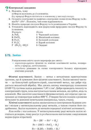 Розділ З
Су Контрольні завдання
• 1. Поясніть, чому
а) Ферум належить до с?-елементів;
б) у природі Ферум міститься в основному у вигляді сполук.
2. Складіть електронні та графічно-електронні схеми атома Феруму та йо-
нів Fe2+ і Fe3+. Поясніть, чим вони відрізняються.
3. Назвіть природні сполуки Феруму та їх розміщення в Україні.
4. Установіть відповідність між формулами природних сполук Феруму та
їх назвами.
Формули Назви
A FeS, 1 Червоний залізняк
Б FeCOg 2 Магнітний залізняк
В Fe304 3 Залізний колчедан
Г Fe,03 4 Бурий залізняк
Ґ 2Fe203-3H20 5 Сидерит
§ 72. Залізо
Усвідомлення змісту цього параграфа дає змогу:
характеризувати фізичні та хімічні властивості заліза, пошире-
ність у природі, застосування;
складати рівняння та схеми електронного балансу відповідних
хімічних реакцій.
Фізичні властивості. Залізо — метал з металічною кристалічною
ґраткою, що й зумовлює його фізичні властивості. Залізо високої чисто-
ти — це блискучий сріблясто-сірий, пластичний метал, що добре під-
дається механічній обробці. Має досить високу температуру плавлення
(1539 °С); густина заліза дорівнює 7,87 г/см3. Добре проводить теплоту та
електричний струм, хоча поступається таким металам, як срібло, мідь та
алюміній. Має магнітні властивості (феромагнетик), які втрачає при на-
гріванні до температури майже 800 °С. Утворює багато сплавів з різними
металами та деякими неметалами (наприклад, чавун, сталь).
Хімічні властивості заліза визначаються електронною будовою ато-
ма і місцем у витискувальному ряді металів, а також станом його по-
дрібнення. Залізо належить до металів середньої хімічної активності.
Взаємодія з кислотами. У витискувальному ряді металів залізо мі-
ститься до водню, тому реагує із розбавленими кислотами з виділенням
водню (крім нітратної):
Fe + 2Н+ -> Fe2+ + Н2|
Fe + 2HC1 = FeCl2 + Н2|
Fe + H S0 = FeS0 + H t
 
