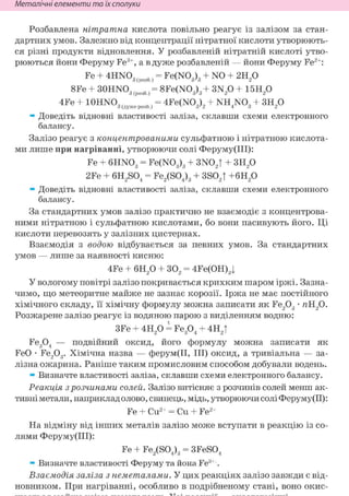 Неметалічні елементи та їх сполуки
Розбавлена нітратна кислота повільно реагує із залізом за стан-
дартних умов. Залежно від концентрації нітратної кислоти утворюють-
ся різні продукти відновлення. У розбавленій нітратній кислоті утво-
рюються йони Феруму Fe3+, а в дуже розбавленій — йони Феруму Fe2+:
Fe + 4HN03(po36, = Fe(N03)3 + NO + 2H20
8Fe + 30HN03(po36)= 8Fe(N03)3+ 3N20 + 15H20
4Fe + lOHNO,, _, = 4Fe(NO„)., + NH NO, + 3H90З (дуже розб.) v
3 ' 2 4 3 2
» Доведіть відновні властивості заліза, склавши схеми електронного
балансу.
Залізо реагує з концентрованими сульфатною і нітратною кислота-
ми лише при нагріванні, утворюючи солі Феруму(ІІІ):
Fe + 6HN03 = Fe(N03)3 + 3N02T + 3H20
2Fe + 6H2S04 = Fe2(S04)3 + 3S02T +6H20
» Доведіть відновні властивості заліза, склавши схеми електронного
балансу.
За стандартних умов залізо практично не взаємодіє з концентрова-
ними нітратною і сульфатною кислотами, бо вони пасивують його. Ці
кислоти перевозять у залізних цистернах.
Взаємодія з водою відбувається за певних умов. За стандартних
умов — лише за наявності кисню:
4Fe + 6Н20 + 302 = 4Fe(OH)3|
У вологому повітрі залізо покривається крихким шаром іржі. Зазна-
чимо, що метеоритне майже не зазнає корозії. Іржа не має постійного
хімічного складу, її хімічну формулу можна записати як Fe203 • яН20.
Розжарене залізо реагує із водяною парою з виділенням водню:
3Fe + 4Н20 і Fe304 + 4H2t
Fe304 — подвійний оксид, його формулу можна записати як
FeO • Fe203. Хімічна назва — ферум(ІІ, III) оксид, а тривіальна — за-
лізна ожарина. Раніше таким промисловим способом добували водень.
» Визначте властивості заліза, склавши схеми електронного балансу.
Реакція з розчинами солей. Залізо витісняє з розчинів солей менш ак-
тивні метали, наприклад олово, свинець, мідь, утворюючи соліФеруму(ІІ):
Fe + Cu2+ = Си + Fe2+
На відміну від інших металів залізо може вступати в реакцію із со-
лями Феруму(ІІІ):
Fe + Fe2(S04)3 = 3FeS04
» Визначте властивості Феруму та йона Fe3+ .
Взаємодія заліза з неметалами. У цих реакціях залізо завжди є від-
новником. При нагріванні, особливо в подрібненому стані, воно окис-
 