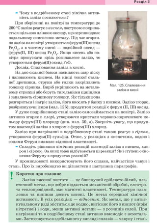 Розділ З
» Чому в подрібненому стані хімічна актив-
ність заліза посилюється?
При зберіганні на повітрі за температури до
200 °С залізо реагує з киснем, поступово покрива-
ється щільною плівкою оксиду, що перешкоджає
подальшому окисненню металу. Під час згорян-
ня заліза на повітрі утворюється ферум(ІІІ) оксид
Fe203, а в чистому кисні — подвійний оксид —
ферум(ІІ, III) оксид Fe304. Якщо кисень або по-
вітря пропускати крізь розплавлене залізо, то
утворюється ферум(ІІ) оксид FeO.
Дослід. Спалювання заліза в кисні.
На дно скляної банки насипають шар піску
і наповнюють киснем. На кінці тонкої сталь-
ної дротинки, струни або голки закріпляють
головку сірника. Виріб укріплюють на метале-
вому стрижні або беруть тигельними щипцями
і запалюють сірникову головку. Як тільки вона
розгориться і нагріє залізо, його вносять у банку з киснем. Залізо згоряє,
розбризкуючи іскри (мал. 125); продуктом реакції є ферум (II, III) оксид.
У дуже подрібненому стані залізо самозаймається на повітрі. Залізо
активно згоряє в хлорі, утворюючи кристали червоно-коричневого ко-
льору ферум(ІІІ) хлориду (див. мал. ЗО, в). Зверніть увагу, що продук-
том взаємодії заліза з хлором є ферум(ІІІ) хлорид.
Залізо при нагріванні в подрібненому стані також реагує з сіркою,
утворюючи ферум(ІІ) сульфід. Отже, у реакціях з кислотами, водою і
солями Ферум виявляє відновні властивості.
» Складіть рівняння хімічних реакцій взаємодії заліза з киснем, хло-
ром і сіркою. За яких умов відбуваються ці реакції? Які ступені окис-
нення Феруму в продуктах реакцій?
У промисловості використовують його сплави, найчастіше чавун і
сталь. Про їх виробництво ви дізнаєтеся з наступних параграфів.
I Коротко про головне
Залізо високої чистоти — це блискучий сріблясто-білий, пла-
стичний метал, що добре піддається механічній обробці, електро-
та теплопровідний, має магнітні властивості. Температури плав-
лення та кипіння досить високі. Це метал середньої хімічної
активності. В усіх реакціях — відновник. Як метал, що у витис-
кувальному ряді міститься до водню, витісняє його з кислот (крім
нітратної) і води, менш активні метали — з розчинів солей. При
нагріванні та в подрібненому стані активно взаємодіє з неметала-
ми. Застосовується здебільшого у вигляді сплавів — чавуну і сталі.
Мал. 125. Спалювання
заліза в кисні
 