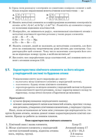 Розділ 1
5. Серед схем розподілу електронів по квантових комірках елемент з най-
більш яскраво вираженими неметалічними властивостями — це
А ЦТІ 1 т В U t l 1
Б ЦТ 1 1 t t Г ЦТІ l i t I t t
6і. Назвіть металічні елементи за конфігураціями валентних електронів їх
атомів: a) 6s1; б) 4s2; в) 3s23p1; г) 4d10 5s1. Розмістіть ці елементи в поряд-
ку посилення відновних властивостей.
7*. Поміркуйте, як змінюються радіус, окиснювальні властивості атомів і
металічні властивості простих речовин у таких рядах елементів:
а) Al — Si — Р — S;
б) Ва — Sr — Ca — Mg;
в) Те — Se — Br — CI.
8і. Назвіть елемент, який не належить до металічних елементів, але його
атом на зовнішньому енергетичному рівні містить два електрони. Сха-
рактеризуйте цей елемент. Чому число валентних електронів його ато-
ма не відповідає номеру групи, в якій він міститься?
9і. Висловіть своє передбачення щодо властивостей, які повинен мати еле-
мент з атомним номером 119.
§ 7. Характеристика хімічного елемента за його місцем
у періодичній системі та будовою атома
Усвідомлення змісту цього параграфа дає змогу:
визначати місце хімічного елемента у періодичній системі;
пояснювати будову атома хімічного елемента;
характеризувати за місцем елемента у періодичній системі та будовою
атома властивості простої речовини, склад і характер вищого оксиду та
гідроксиду, склад леткої сполуки з Гідрогеном (де можливо).
Пригадайте:
• сучасне формулювання періодичного закону;
• основні закономірності зміни властивостей атомів, простих і склад-
них речовин, утворених хімічними елементами, у періодах і групах.
Нині, коли встановлено зв'язок між ученням про періодичність і те-
орією будови атомів, можна доволі повно характеризувати хімічні еле-
менти. Краще це робити за певним планом.
План характеристики хімічного елемента
1. Хімічний знак і назва елемента. Хлор СІ
2. Місце хімічного елемента у періодичній Атомний номер 17
системі (атомний номер, відносна атомна А, (СІ) = 35,5
маса, період, група). 3-й період
 
