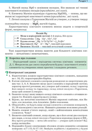 Розділ 1
5. Магній оксид MgO є основним оксидом. Він виявляє всі типові
властивості основних оксидів (пригадайте, які саме).
6. Елементу Магнію відповідає гідроксид Mg(OH)2 — основа, що ви-
являє всі характерні властивості основ (пригадайте, які саме).
7. Леткої сполуки з Гідрогеном Магній не утворює, а утворює тверду
+2 -1
солеподібну сполуку — MgH2 магній гідрид.
Характеристику хімічного елемента можна подати в скороченій
формі, наприклад:
Магній Mg
1 Місце в періодичній системі: 3-й період, IIA група1
• Склад атома: ^Mg 12/) , 12и°, 12с"
• Будова атома: 12Mg ls22s22^63s2 = [10Ne]3s2
• Властивості: Mg0 - 2ё = Mg+2, типовий відновник
• Висновок: Магній — типовий металічний елемент
Такі характеристики можна навести для більшості хімічних еле-
ментів — металічних і неметалічних.
I Коротко про головне
Періодичний закон і періодична система хімічних елементів
Д. І. Менделєєва дає змогу передбачати будову і властивості атомів
елементів та утворених ними простих і складних речовин.
^ Контрольні завдання
• 1. Користуючись планом характеристики хімічного елемента, наведеним
на с. 34, 35, схарактеризуйте Карбон.
2. В атомі хімічного елемента електрони розподілені по енергетичних рів-
нях так: 2, 8, 6. Визначте місце цього елемента в періодичній системі;
характер простої речовини, яку утворює цей елемент; склад і характер
його вищого оксиду та гідроксиду; склад леткої сполуки з Гідрогеном,
якщо цей елемент її утворює.
3. Зазначте склад і назву вищого оксиду хімічного елемента з атомним но-
мером 14. Поясніть характер цього оксиду.
4. Відомо, що металічні властивості Магнію виражені слабкіше, ніж На-
трію, але сильніше, ніж Алюмінію. Дайте пояснення.
5. Обґрунтуйте, чи будуть вищі оксиди елементів з атомними номерами 6,
11, 18 взаємодіяти з кислотою. Напишіть рівняння можливих реакцій.
6. Назвіть елемент п'ятого періоду, який є найтиповішим неметалічним
елементом. Чому?
7. Визначте хімічний елемент, якщо відомо, що в його атомі два електрон-
них шари, а склад леткої сполуки з Гідрогеном відповідає формулі RH,.
Яку просту речовину — метал або неметал — утворює цей елемент? Від-
повідь мотивуйте.
8. Порівняйте будову електронних оболонок атомів елементів з атомними
номерами: а) 7 і 15; б) 17 і 18. Знайдіть подібність і відмінність у будові
 