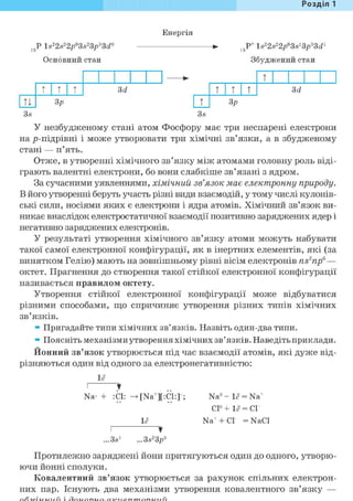 Розділ 1
Енергія
15Р ls22s22p63s23p33d°
Основний стан
15Р* ls22s22/3s13^33d1
Збуджений стан
• т
т т т 3d т т т 3d
ТІ 3р т Зр
3s 3s
У незбудженому стані атом Фосфору має три неспарені електрони
на р-підрівні і може утворювати три хімічні зв'язки, а в збудженому
стані — п'ять.
Отже, в утворенні хімічного зв'язку між атомами головну роль віді-
грають валентні електрони, бо вони слабкіше зв'язані з ядром.
За сучасними уявленнями, хімічний зв'язок має електронну природу.
В його утворенні беруть участь різні види взаємодій, у тому числі кулонів-
ські сили, носіями яких є електрони і ядра атомів. Хімічний зв'язок ви-
никає внаслідок електростатичної взаємодії позитивно заряджених ядер і
негативно заряджених електронів.
У результаті утворення хімічного зв'язку атоми можуть набувати
такої самої електронної конфігурації, як в інертних елементів, які (за
винятком Гелію) мають на зовнішньому рівні вісім електронів ns2npe —
октет. Прагнення до створення такої стійкої електронної конфігурації
називається правилом октету.
Утворення стійкої електронної конфігурації може відбуватися
різними способами, що спричиняє утворення різних типів хімічних
зв'язків.
» Пригадайте типи хімічних зв'язків. Назвіть один-два типи.
» Поясніть механізми утворення хімічних зв'язків. Наведіть приклади.
Йонний зв'язок утворюється під час взаємодії атомів, які дуже від-
різняються один від одного за електронегативністю:
1<?
І
Na-
•
: СІ: [Na+][:C1:]
1<?
Na° - 1<? = Na+
С1°+ 1<? = СГ
Na+ + СГ = NaCl
...3s1
•
...3s23p5
Протилежно заряджені йони притягуються один до одного, утворю-
ючи йонні сполуки.
Ковалентний зв'язок утворюється за рахунок спільних електрон-
них пар. Існують два механізми утворення ковалентного зв'язку —
 