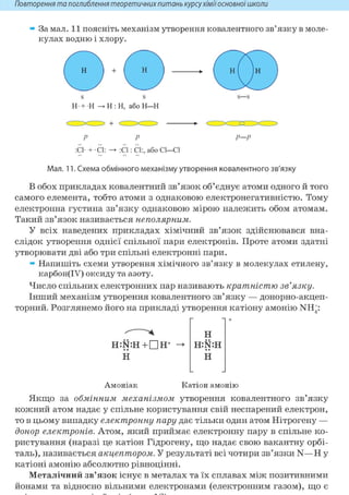 Повторення та поглиблення теоретичнихпитань курсухіміїосновноїшколи
За мал. 11 поясніть механізм утворення ковалентного зв'язку в моле-
кулах водню і хлору.
Н Н
S
Н + Н • Н : Н, або Н—Н
Н Н
Р
:С1- + С1:
Р—Р
:С1: СІ:, або СІ—СІ
Мал. 11. Схема обмінного механізму утворення ковалентного зв'язку
В обох прикладах ковалентний зв'язок об'єднує атоми одного й того
самого елемента, тобто атоми з однаковою електронегативністю. Тому
електронна густина зв'язку однаковою мірою належить обом атомам.
Такий зв'язок називається неполярним.
У всіх наведених прикладах хімічний зв'язок здійснювався вна-
слідок утворення однієї спільної пари електронів. Проте атоми здатні
утворювати дві або три спільні електронні пари.
» Напишіть схеми утворення хімічного зв'язку в молекулах етилену,
карбон(ІУ) оксиду та азоту.
Число спільних електронних пар називають кратністю зв'язку.
Інший механізм утворення ковалентного зв'язку — донорно-акцеп-
торний. Розглянемо його на прикладі утворення катіону амонію NH+:
H : N : H + D H +
Н
Н
H:N:H
ІІ
Амоніак Катіон амонію
Якщо за обмінним механізмом утворення ковалентного зв'язку
кожний атом надає у спільне користування свій неспарений електрон,
то в цьому випадку електронну пару дає тільки один атом Нітрогену —
донор електронів. Атом, який приймає електронну пару в спільне ко-
ристування (наразі це катіон Гідрогену, що надає свою вакантну орбі-
таль), називається акцептором. У результаті всі чотири зв'язки N—Н у
катіоні амонію абсолютно рівноцінні.
Металічний зв'язок існує в металах та їх сплавах між позитивними
йонами та відносно вільними електронами (електронним газом), що є
 