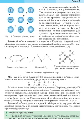 Розділ 1
© О.0
О О . ©
о ' е о
У металічних елементів енергія йо-
нізації є нижчою, ніж у неметалічних.
Тому валентні електрони легко відри-
ваються від атомів і стають спільними
для всього кристала. Так утворюються
позитивні йони металічних елементів
та електронний газ — сукупність рух-
ливих електронів, які зв'язують каті-
они металічних елементів. Типовий
металічний зв'язок характерний для
лужних і лужноземельних металів. У
Мал. 12. Схема металічного зв'язку перехідних металів зв'язок між атома-
ми частково є ковалентним.
Водневий зв'язок утворюється через атом Гідрогену, що розміщений
між двома електронегативними атомами (найчастіше атомами Флуору,
Оксигену та Нітрогену). Його позначають крапками (мал. 13).
ч н  .••
А Ао - н — о Д Нх X . .-н •
R—С С—R н' Н Н Н „ „/°т
 / ••• / ••• И  .••
о—Н---0 ...F F О
н ' А
Димер оцтової кислоти Полімер (HF)
У льоду кожна молекула води
утворює4 водневих зв'язки
Мал. 13. Приклади водневого зв'язку
Молекули гідроген флуориду HF завдяки водневим зв'язкам асоці-
йовані в ланцюги у твердому, рідкому й газуватому стані:
5+ 5 - 5+ 5 - 5+ 5 -
Н — F ... Н — F ... Н — F ...
Такий зв'язок може утворювати тільки атом Гідрогену, але чому? У
полярних молекулах поляризований атом Гідрогену має унікальні вла-
стивості: відсутність внутрішніх електронних оболонок, значний зсув
електронної пари до атома з високою електронегативністю і дуже малий
розмір. Саме тому атом Гідрогену здатний глибоко укорінятися в елек-
тронну оболонку сусіднього негативно поляризованого атома (F, О, N).
Водневий зв'язок дуже поширений і відіграє важливу роль під час
асоціації молекул, у процесах кристалізації, розчинення, утворення
кристалогідратів тощо.
0 Коротко про головне
Хімічний зв'язок утворюється лише в тому випадку, коли під
 